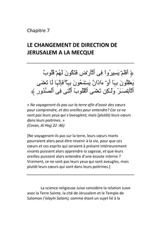 Chapitre 7

LE CHANGEMENT DE DIRECTION DE
JERUSALEM A LA MECQUE


         ٌ ُُ ۡ ُ َ َ‫أَ ََ ۡ َ ِ ُوا ِ ٱ َۡرۡضِ َ َ ُ ن‬
         ‫ب‬                                    ْ
       َ ۡ َ َ َ‫َ ۡ ُِ نَ ِﮩَٓ أَوۡ ءَاذَا ٌ َ ۡ َ ُ نَ ِﮩَ ۖ َِ ﮩ‬
                                      ‫ن‬
     ِ‫ٱ َۡ ۡ َـٰ ُ وََـٰ ِ َ ۡ َ ٱ ۡ ُُ ب ٱ ِ ِ ٱ ُور‬
                            ُ
« Ne voyageront-ils pas sur la terre afin d’avoir des cœurs
pour comprendre, et des oreilles pour entendre? Car ce ne
sont pas leurs yeux qui s’aveuglent, mais (plutôt) leurs cœurs
dans leurs poitrines. »
(Coran, Al Hajj 22 :46)

[Ne voyageront-ils pas sur la terre, leurs cœurs morts
pourraient alors peut-être revenir à la vie, pour que ces
cœurs et ces esprits qui seraient à présent intérieurement
vivants puissent alors apprendre la sagesse, et que leurs
oreilles puissent alors entendre d’une écoute interne ?
Vraiment, ce ne sont pas leurs yeux qui sont aveugles, mais
plutôt leurs cœurs qui sont dans leurs poitrines.]




        La science religieuse Juive considère la relation Juive
avec la Terre Sainte, la cité de Jérusalem et le Temple de
Salomon (‘alayhi Salam), comme étant un sujet lié à la
 