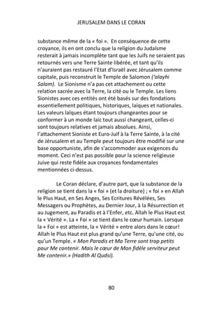 JERUSALEM DANS LE CORAN


substance même de la « foi ». En conséquence de cette
croyance, ils en ont conclu que la religion du Judaïsme
resterait à jamais incomplète tant que les Juifs ne seraient pas
retournés vers une Terre Sainte libérée, et tant qu’ils
n’auraient pas restauré l’Etat d’Israël avec Jérusalem comme
capitale, puis reconstruit le Temple de Salomon (‘alayhi
Salam). Le Sionisme n’a pas cet attachement ou cette
relation sacrée avec la Terre, la cité ou le Temple. Les liens
Sionistes avec ces entités ont été basés sur des fondations
essentiellement politiques, historiques, laïques et nationales.
Les valeurs laïques étant toujours changeantes pour se
conformer à un monde laïc tout aussi changeant, celles-ci
sont toujours relatives et jamais absolues. Ainsi,
l’attachement Sioniste et Euro-Juif à la Terre Sainte, à la cité
de Jérusalem et au Temple peut toujours être modifié sur une
base opportuniste, afin de s’accommoder aux exigences du
moment. Ceci n’est pas possible pour la science religieuse
Juive qui reste fidèle aux croyances fondamentales
mentionnées ci-dessus.

         Le Coran déclare, d’autre part, que la substance de la
religion se tient dans la « foi » (et la droiture) ; « foi » en Allah
le Plus Haut, en Ses Anges, Ses Ecritures Révélées, Ses
Messagers ou Prophètes, au Dernier Jour, à la Résurrection et
au Jugement, au Paradis et à l’Enfer, etc. Allah le Plus Haut est
la « Vérité ». La « Foi » se tient dans le cœur humain. Lorsque
la « Foi » est atteinte, la « Vérité » entre alors dans le cœur!
Allah le Plus Haut est plus grand qu’une Terre, qu’une cité, ou
qu’un Temple. « Mon Paradis et Ma Terre sont trop petits
pour Me contenir. Mais le cœur de Mon fidèle serviteur peut
Me contenir.» (Hadith Al Qudsi).




                                 80
 