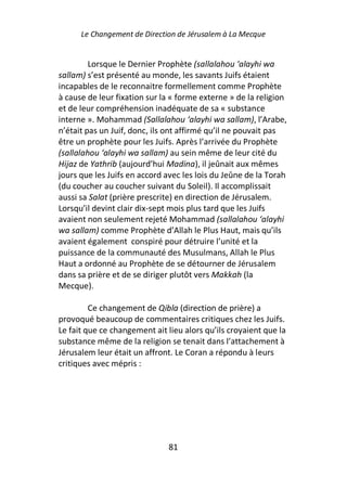 Le Changement de Direction de Jérusalem à La Mecque


         Lorsque le Dernier Prophète (sallalahou ‘alayhi wa
sallam) s’est présenté au monde, les savants Juifs étaient
incapables de le reconnaitre formellement comme Prophète
à cause de leur fixation sur la « forme externe » de la religion
et de leur compréhension inadéquate de sa « substance
interne ». Mohammad (Sallalahou ‘alayhi wa sallam), l’Arabe,
n’était pas un Juif, donc, ils ont affirmé qu’il ne pouvait pas
être un prophète pour les Juifs. Après l’arrivée du Prophète
(sallalahou ‘alayhi wa sallam) au sein même de leur cité du
Hijaz de Yathrib (aujourd’hui Madina), il jeûnait aux mêmes
jours que les Juifs en accord avec les lois du Jeûne de la Torah
(du coucher au coucher suivant du Soleil). Il accomplissait
aussi sa Salat (prière prescrite) en direction de Jérusalem.
Lorsqu’il devint clair dix-sept mois plus tard que les Juifs
avaient non seulement rejeté Mohammad (sallalahou ‘alayhi
wa sallam) comme Prophète d’Allah le Plus Haut, mais qu’ils
avaient également conspiré pour détruire l’unité et la
puissance de la communauté des Musulmans, Allah le Plus
Haut a ordonné au Prophète de se détourner de Jérusalem
dans sa prière et de se diriger plutôt vers Makkah (la
Mecque).

         Ce changement de Qibla (direction de prière) a
provoqué beaucoup de commentaires critiques chez les Juifs.
Le fait que ce changement ait lieu alors qu’ils croyaient que la
substance même de la religion se tenait dans l’attachement à
Jérusalem leur était un affront. Le Coran a répondu à leurs
critiques avec mépris :




                               81
 