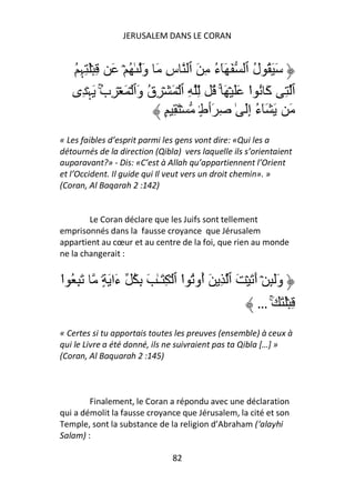 JERUSALEM DANS LE CORAN


   ُ ِ‫َ َ ُ ل ٱ َ َٓء ِ َ ٱ سِ َ وَ ٰ ُ ۡ َ ِ َۡ ِﮩ‬
                                        ُ           ُ
   ‫ٱ ِ آَ ُ ا ََ ۡ َ ۚ ُ ِّ ِ ٱ ۡ َ ۡ ِق وَٱ ۡ َ ۡ ِب َﮩۡ ِى‬
             ُ
             ۚ          ُ                         ْ
                           ٍ ِ َ ۡ ٍ۟‫َ َ َٓء إَِ ٰ ِ َٲط‬
                                                     ُ
« Les faibles d’esprit parmi les gens vont dire: «Qui les a
détournés de la direction (Qibla) vers laquelle ils s’orientaient
auparavant?» - Dis: «C’est à Allah qu’appartiennent l’Orient
et l’Occident. Il guide qui Il veut vers un droit chemin». »
(Coran, Al Baqarah 2 :142)


        Le Coran déclare que les Juifs sont tellement
emprisonnés dans la fausse croyance que Jérusalem
appartient au cœur et au centre de la foi, que rien au monde
ne la changerait :


‫َِ ُ ا‬
ْ          ٍ۟ َ ‫وََِٕ ۡ أَ َ ۡ َ ٱ ِ َ ُوُ ا ٱ ۡ ِ َـٰ َ ِ ُ ءَا‬
                                    ْ ‫أ‬
                                                        … َۚ َ َۡ ِ
« Certes si tu apportais toutes les preuves (ensemble) à ceux à
qui le Livre a été donné, ils ne suivraient pas ta Qibla […] »
(Coran, Al Baquarah 2 :145)



        Finalement, le Coran a répondu avec une déclaration
qui a démolit la fausse croyance que Jérusalem, la cité et son
Temple, sont la substance de la religion d’Abraham (‘alayhi
Salam) :

                               82
 
