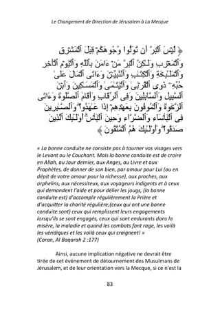 Le Changement de Direction de Jérusalem à La Mecque




            ِ‫ۡ َ ٱ ۡ ِ أَن ُ َ ا و ُ هَ ُ ۡ ِ َ َ ٱ ۡ َ ۡ ِق‬
                                         ُ ْ
  ِ ِ َۡ ‫وَٱ ۡ َ ۡ ِبِ وََـٰ ِ ٱ ۡ ِ َ ۡ ءَا َ َ ِﭑ ِ وَٱ ۡ َ ۡمِ ٱ‬
          ٰ ََ َ‫وَٱ ۡ ََـِٰٕ َ ِ وَٱ ۡ ِ َـٰ ِ وَٱ ِ ـۧ َ وَءَا َ ٱ ۡ َ ل‬
                                                                     ٓ
           َ ۡ ‫ُ ِۦ ذَوِى ٱ ۡ ُ ۡ َ ٰ وَٱ ۡ َ َـٰ َ ٰ وَٱ ۡ َ َـٰ ِ َ وَٱ‬
   َ ‫ٱ ِ ِ وَٱ ِِٕٓ َ وَ ِ ٱ َ بِ وَأَ َ مَ ٱ َ ٰةَ وَءَا‬
   َ ِ ِ ٰ‫ٱ َ ٰةَ وَٱ ۡ ُ ُ نَ ِ َ ۡ ِهِ ۡ إِذَا َـٰ َ ُوا وَٱ ـ‬
                      ْۖ
       َ ِ ‫اءِ وَ ِ َ ٱ ۡ َ ۡسِۗ أوَـِٰٕ َ ٱ‬
                    ُْٓ                           ٓ      ‫ِ ٱ ۡ َ ۡ َٓءِ وَٱ‬
                                   َ‫َ َ ُ اۖ وَأوَـِٰٕ َ ه ُ ٱ ۡ ُ ُ ن‬
                                                    ُ ُْٓ ْ
« La bonne conduite ne consiste pas à tourner vos visages vers
le Levant ou le Couchant. Mais la bonne conduite est de croire
en Allah, au Jour dernier, aux Anges, au Livre et aux
Prophètes, de donner de son bien, par amour pour Lui (ou en
dépit de votre amour pour la richesse), aux proches, aux
orphelins, aux nécessiteux, aux voyageurs indigents et à ceux
qui demandent l’aide et pour délier les jougs, (la bonne
conduite est) d’accomplir régulièrement la Prière et
d’acquitter la charité régulière;(ceux qui ont une bonne
conduite sont) ceux qui remplissent leurs engagements
lorsqu’ils se sont engagés, ceux qui sont endurants dans la
misère, la maladie et quand les combats font rage, les voilà
les véridiques et les voilà ceux qui craignent! »
(Coran, Al Baqarah 2 :177)

        Ainsi, aucune implication négative ne devrait être
tirée de cet événement de détournement des Musulmans de
Jérusalem, et de leur orientation vers la Mecque, si ce n’est la

                                   83
 