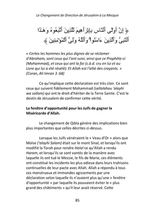 Le Changement de Direction de Jérusalem à La Mecque



       ‫إِن أَوَۡ ٱ سِ ِِ ۡ َٲهِ َ َ ِ َ ٱ َ ُ ُ وَهَـٰ َا‬
                َ ِ ِ ۡ ُ ۡ ‫ٱ ِ وَٱ ِ َ ءَا َُ اۗ وَٱ ُ وَِ ٱ‬
                                         ْ
« Certes les hommes les plus dignes de se réclamer
d’Abraham, sont ceux qui l’ont suivi, ainsi que ce Prophète-ci
(Mohammad), et ceux qui ont la foi (c.à.d. cru en lui et au
Livre qui lui a été révélé). Et Allah est l’allié des croyants. »
(Coran, Ali Imran 3 :68)

        Ce qu’implique cette déclaration est très clair. Ce sont
ceux qui suivent fidèlement Mohammad (sallalahou ‘alayhi
wa sallam) qui ont le droit d’hériter de la Terre Sainte. C’est le
destin de Jérusalem de confirmer cette vérité.

La fenêtre d’opportunité pour les Juifs de gagner la
Miséricorde d’Allah.

        Le changement de Qibla génère des implications bien
plus importantes que celles décrites ci-dessus.

        Lorsque les Juifs vénéraient le « Veau d’Or » alors que
Moïse (‘alayhi Salam) était sur le mont Sinaï, et lorsqu’ils ont
modifié la Torah pour rendre Halal ce qu’Allah a rendu
Haram, et lorsqu’ils se sont vantés de la manière avec
laquelle ils ont tué le Messie, le fils de Marie, ces éléments
ont constitué les incidents les plus odieux dans leurs trahisons
continuelles de leur pacte avec Allah. Allah a répondu à tous
ces monstrueux et immondes agissements par une
déclaration selon laquelle ils n’avaient plus qu’une « fenêtre
d’opportunité » par laquelle ils pouvaient éviter le « plus
grand des châtiments » qu’Il leur avait réservé. Cette


                                85
 