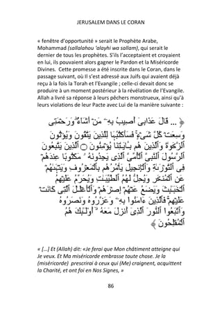 JERUSALEM DANS LE CORAN


« fenêtre d’opportunité » serait le Prophète Arabe,
Mohammad (sallalahou ‘alayhi wa sallam), qui serait le
dernier de tous les prophètes. S’ils l’acceptaient et croyaient
en lui, ils pouvaient alors gagner le Pardon et la Miséricorde
Divines. Cette promesse a été inscrite dans le Coran, dans le
passage suivant, où Il s’est adressé aux Juifs qui avaient déjà
reçu à la fois la Torah et l’Evangile ; celle-ci devait donc se
produire à un moment postérieur à la révélation de l’Evangile.
Allah a livré sa réponse à leurs pêchers monstrueux, ainsi qu’à
leurs violations de leur Pacte avec Lui de la manière suivante :


           ِ َ ۡ َ‫… َ لَ َ َا ِ ٓ أ ِ ُ ِ ِۦ َ ۡ أَ َٓء وَر‬
                         ُ
                         ۖ                         ُ
       َ‫وَ ِ َ ۡ آ َ ۡءٍ۟ َ ََآُُۡﮩَ ِ ِ َ َ ُ نَ وَُ ُۡ ن‬
                                                     ۚ    ُ
   َ‫ٱ َ ٰةَ وَٱ ِ َ ه ِـ َـٰ ِ َ ُ ۡ ُِ نَ ۝ ٱ ِ َ َ ِ ُ ن‬
                                                َٔ ُ
  ۡ ‫ٱ ُ لَ ٱ ِ ٱ ُۡ ٱ ِى َ ِ ُو َ ُ ۥ َ ُۡ ً ِ َه‬
     ُ
     ۡ ُ ٰ َ‫ِ ٱ ۡرَ ٰ ِ وَٱ ِۡ ِ ِ َ ۡ ُ ُه ِﭑ ۡ َ ۡ ُوفِ وَ َ ۡﮩ‬
                                        ُ
            ُ ِ ۡ ََ ‫َ ِ ٱ ۡ ُ َ ِ وَُ ِ َ ُ ُ ٱ َـٰ ِ وَُ َ م‬
                       ُ
 ۡ َ َ‫ٱ ۡ َ َـِٰٕ َ وَ َ َ ُ َ ۡ ُ ۡ إِ ۡ َه ۡ وَٱ َۡ َۡـٰ َ ٱ ِ آ‬
                                      ُ                        ٓ
              ُ ‫ََ ۡ ِ ۚۡ َﭑ ِ َ ءَا َُ ا ِ ِۦ وَ َ ُو ُ وَ َ َ ُو‬
                                 ‫ر‬               ْ
                   ُ ‫وَٱ َ ُ ا ٱ رَ ٱ ِى أ ِلَ َ َ ُ ۥۤۙ أوَـِٰٕ َ ه‬
                     ُ ُْٓ                     ُٓ            ْ
                                                          َ‫ٱ ۡ ُ ِۡ ُ ن‬

« […] Et (Allah) dit: «Je ferai que Mon châtiment atteigne qui
Je veux. Et Ma miséricorde embrasse toute chose. Je la
(miséricorde) prescrirai à ceux qui (Me) craignent, acquittent
la Charité, et ont foi en Nos Signes, »

                                 86
 