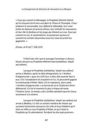 Le Changement de Direction de Jérusalem à La Mecque



« Ceux qui suivent le Messager, le Prophète (Gentil) illettré
qu’ils trouvent écrit chez eux dans la Thora et l’Evangile. Il leur
ordonne le convenable, leur défend le blâmable, leur rend
licites les bonnes (et pures) choses, leur interdit les mauvaises,
et leur ôte le fardeau et les jougs qui étaient sur eux. Ceux qui
croiront en lui, le soutiendront, lui porteront secours et
suivront la Lumière descendue avec lui; ceux-là seront les
gagnants. »

(Coran, al A’raf 7 :156-157)



         Il était très clair que le passage Coranique ci-dessus
faisait allusion au Prophète Mohammad (sallalahou ‘alayhi
wa sallam).

         Lorsque le Prophète (sallalahou ‘alayhi wa sallam)
arriva a Madina, après la Hijra (émigration), la « fenêtre
d’opportunité » pour les Juifs leur a alors été ouverte face à
eux. S’ils l’acceptaient et croyaient en lui, ils pouvaient gagner
la miséricorde d’Allah. Mais s’ils le rejetaient, alors cette
« fenêtre d’opportunité » se fermerait et le Châtiment Divin
débuterait. Ce fut le moment le plus critique de toute
l’histoire Juive. Le temps a dû s’arrêter pendant que les Cieux
assistaient à ce drame.

         Lorsque le Prophète (sallalahou ‘alayhi wa sallam) est
arrivé à Madina, il a fait un certain nombre de choses qui
auraient facilement convaincu les Juifs et leurs Rabbins qu’il
était en effet un vrai Prophète d’Allah, et qu’il était le
Prophète qu’ils attendaient. Pendant les dix-sept premiers


                                87
 