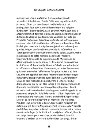 JERUSALEM DANS LE CORAN


mois de son séjour à Madina, il pria en direction de
Jérusalem. Il l’a fait car c’est la Qibla vers laquelle les Juifs
priaient, c’était par conséquent la Qibla de ceux qui
pratiquaient leur adoration conformément à la religion
d’Abraham (‘alayhi salam). Mais pour un Arabe, agir ainsi à
Madina signifiait tourner le dos à la Kaaba, l’ancienne Maison
d’Allah à la Mecque que tout Arabe vénérait. Cet acte du
Prophète (sallalahou ‘alayhi wa sallam) était suffisant pour
convaincre les Juifs qu’il était en effet un vrai Prophète. Mais
il a fait plus que cela. Il a également jeûné aux mêmes jours
que les Juifs, et conformément aux lois du jeûne dans la
Torah (du coucher au coucher suivant du Soleil). Aucun Arabe
n’avait jeûné de cette manière dans toute l’histoire.
Cependant, la totalité de la communauté Musulmane de
Madina jeûnait de cette manière. Cela aurait dû convaincre
les Juifs que Mohammad (sallalahou ‘alayhi wa sallam) était
en effet un vrai Prophète. Finalement, un autre événement
qui aurait dû sceller l’affaire une fois pour toutes a eu lieu.
Les Juifs ont apporté devant le Prophète (sallalahou ‘alayhi
wa sallam) deux personnes ayant commis la Zina (relation
sexuelle hors mariage). Ils ont cherché à le tester en lui
demandant ce qui devait être infligé à ces deux personnes. Il
demanda quel était la punition qu’ils appliquaient. Ils ont
répondu qu’ils noircissaient les visages et qu’ils frappaient ces
personnes en public. Puis il demanda si c’était la punition qui
se trouvait dans leur Livre. Il leur a demandé d’apporter leur
Livre et de le lire (ne pouvant lui-même ni lire ni écrire).
Pendant leur lecture de la Torah, leur Rabbin Abdullah bin
Salam, qui est devenu Musulman, s’est tenu près du Prophète
(sallalahou ‘alayhi wa sallam). Lorsque le lecteur est arrivé au
verset sur le Rajm (la lapidation à mort) dans la Torah, il a mis
son doigt dessus pour le cacher. Abdullah bin Salam lui
ordonna d’arrêter sa lecture et de retirer son doigt. Il était


                               88
 