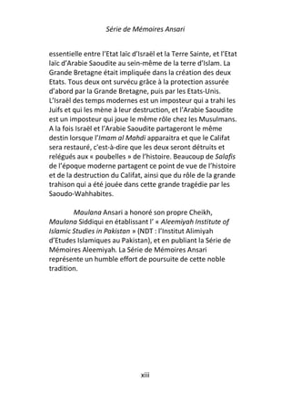 Série de Mémoires Ansari


essentielle entre l’Etat laïc d’Israël et la Terre Sainte, et l’Etat
laïc d’Arabie Saoudite au sein-même de la terre d’Islam. La
Grande Bretagne était impliquée dans la création des deux
Etats. Tous deux ont survécu grâce à la protection assurée
d’abord par la Grande Bretagne, puis par les Etats-Unis.
L’Israël des temps modernes est un imposteur qui a trahi les
Juifs et qui les mène à leur destruction, et l’Arabie Saoudite
est un imposteur qui joue le même rôle chez les Musulmans.
A la fois Israël et l’Arabie Saoudite partageront le même
destin lorsque l’Imam al Mahdi apparaitra et que le Califat
sera restauré, c'est-à-dire que les deux seront détruits et
relégués aux « poubelles » de l’histoire. Beaucoup de Salafis
de l’époque moderne partagent ce point de vue de l’histoire
et de la destruction du Califat, ainsi que du rôle de la grande
trahison qui a été jouée dans cette grande tragédie par les
Saoudo-Wahhabites.

        Maulana Ansari a honoré son propre Cheikh,
Maulana Siddiqui en établissant l’ « Aleemiyah Institute of
Islamic Studies in Pakistan » (NDT : l’Institut Alimiyah
d’Etudes Islamiques au Pakistan), et en publiant la Série de
Mémoires Aleemiyah. La Série de Mémoires Ansari
représente un humble effort de poursuite de cette noble
tradition.




                                 xiii
 