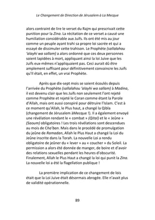 Le Changement de Direction de Jérusalem à La Mecque


alors contraint de lire le verset du Rajm qui prescrivait cette
punition pour la Zina. La récitation de ce verset a causé une
humiliation considérable aux Juifs. Ils ont été mis au jour
comme un peuple ayant trahi sa propre loi sacrée et qui a
essayé de dissimuler cette trahison. Le Prophète (sallalahou
‘alayhi wa sallam) a alors ordonné que ces deux personnes
soient lapidées à mort, appliquant ainsi la loi Juive que les
Juifs eux-mêmes n’appliquaient pas. Ceci aurait dû être
amplement suffisant pour définitivement convaincre les Juifs
qu’Il était, en effet, un vrai Prophète.

         Après que dix-sept mois se soient écoulés depuis
l’arrivée du Prophète (sallalahou ‘alayhi wa sallam) à Madina,
il est devenu clair que les Juifs non seulement l’ont rejeté
comme Prophète et rejeté le Coran comme étant la Parole
d’Allah, mais ont aussi conspiré pour détruire l’Islam. C’est à
ce moment qu’Allah, le Plus haut, a changé la Qibla
(changement de Jérusalem àMecque !). Il a également envoyé
une révélation rendant le « combat » (Qital) et le « Jeûne »
(Saoum) obligatoires ! Les trois révélations sont descendues
au mois de Cha’ban. Mais dans le procédé de promulgation
du jeûne de Ramadan, Allah le Plus Haut a changé la Loi du
Jeûne inscrite dans la Torah. La nouvelle Loi a rendu
obligatoire de jeûner du « lever » au « coucher » du Soleil. La
permission a alors été donnée de manger, de boire et d’avoir
des relations sexuelles pendant les heures d’obscurité.
Finalement, Allah le Plus Haut a changé la loi qui punit la Zina.
La nouvelle loi a été la flagellation publique !

        La première implication de ce changement de lois
était que la Loi Juive était désormais abrogée. Elle n’avait plus
de validité opérationnelle.



                               89
 