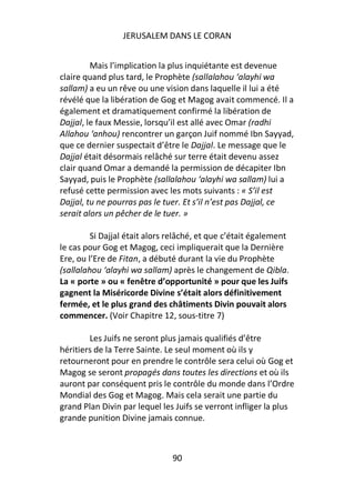 JERUSALEM DANS LE CORAN


         Mais l’implication la plus inquiétante est devenue
claire quand plus tard, le Prophète (sallalahou ‘alayhi wa
sallam) a eu un rêve ou une vision dans laquelle il lui a été
révélé que la libération de Gog et Magog avait commencé. Il a
également et dramatiquement confirmé la libération de
Dajjal, le faux Messie, lorsqu’il est allé avec Omar (radhi
Allahou ‘anhou) rencontrer un garçon Juif nommé Ibn Sayyad,
que ce dernier suspectait d’être le Dajjal. Le message que le
Dajjal était désormais relâché sur terre était devenu assez
clair quand Omar a demandé la permission de décapiter Ibn
Sayyad, puis le Prophète (sallalahou ‘alayhi wa sallam) lui a
refusé cette permission avec les mots suivants : « S’il est
Dajjal, tu ne pourras pas le tuer. Et s’il n’est pas Dajjal, ce
serait alors un pêcher de le tuer. »

         Si Dajjal était alors relâché, et que c’était également
le cas pour Gog et Magog, ceci impliquerait que la Dernière
Ere, ou l’Ere de Fitan, a débuté durant la vie du Prophète
(sallalahou ‘alayhi wa sallam) après le changement de Qibla.
La « porte » ou « fenêtre d’opportunité » pour que les Juifs
gagnent la Miséricorde Divine s’était alors définitivement
fermée, et le plus grand des châtiments Divin pouvait alors
commencer. (Voir Chapitre 12, sous-titre 7)

        Les Juifs ne seront plus jamais qualifiés d’être
héritiers de la Terre Sainte. Le seul moment où ils y
retourneront pour en prendre le contrôle sera celui où Gog et
Magog se seront propagés dans toutes les directions et où ils
auront par conséquent pris le contrôle du monde dans l’Ordre
Mondial des Gog et Magog. Mais cela serait une partie du
grand Plan Divin par lequel les Juifs se verront infliger la plus
grande punition Divine jamais connue.



                               90
 