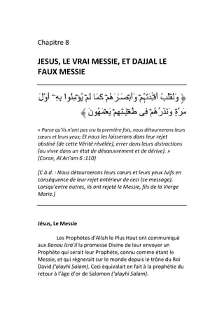 Chapitre 8

JESUS, LE VRAI MESSIE, ET DAJJAL LE
FAUX MESSIE


َ‫وَُ َ ُ أَ ۡـ َ َﮩ ۡ وَأَ ۡ َـٰ َه ۡ آَ َ َ ۡ ُ ۡ ُِ ا ِ ِۦۤ أَول‬
            ْ                   ُ               ُ ِٔ
                       َ‫ُ ۡ َـٰ ِ ِ ۡ َ ۡ َ ُ ن‬   ِ ۡ ‫َ ةٍ وَ َ َره‬
                                                      ُُ
« Parce qu’ils n’ont pas cru la première fois, nous détournerons leurs
cœurs et leurs yeux; Et nous les laisserons dans leur rejet
obstiné (de cette Vérité révélée), errer dans leurs distractions
(ou vivre dans un état de désœuvrement et de dérive). »
(Coran, Al An’am 6 :110)

[C.à.d. : Nous détournerons leurs cœurs et leurs yeux Juifs en
conséquence de leur rejet antérieur de ceci (ce message).
Lorsqu’entre autres, ils ont rejeté le Messie, fils de la Vierge
Marie.]




Jésus, Le Messie

        Les Prophètes d’Allah le Plus Haut ont communiqué
aux Banou Isra’il la promesse Divine de leur envoyer un
Prophète qui serait leur Prophète, connu comme étant le
Messie, et qui règnerait sur le monde depuis le trône du Roi
David (‘alayhi Salam). Ceci équivalait en fait à la prophétie du
retour à l’âge d’or de Salomon (‘alayhi Salam).
 