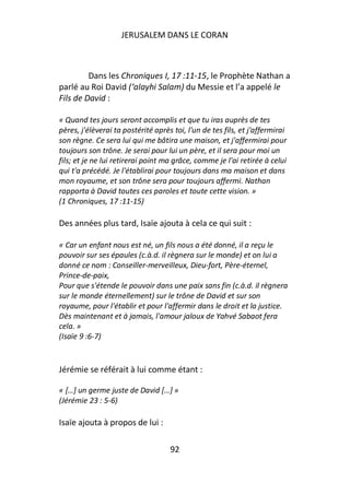 JERUSALEM DANS LE CORAN



         Dans les Chroniques I, 17 :11-15, le Prophète Nathan a
parlé au Roi David (‘alayhi Salam) du Messie et l’a appelé le
Fils de David :

« Quand tes jours seront accomplis et que tu iras auprès de tes
pères, j'élèverai ta postérité après toi, l'un de tes fils, et j'affermirai
son règne. Ce sera lui qui me bâtira une maison, et j'affermirai pour
toujours son trône. Je serai pour lui un père, et il sera pour moi un
fils; et je ne lui retirerai point ma grâce, comme je l'ai retirée à celui
qui t'a précédé. Je l'établirai pour toujours dans ma maison et dans
mon royaume, et son trône sera pour toujours affermi. Nathan
rapporta à David toutes ces paroles et toute cette vision. »
(1 Chroniques, 17 :11-15)

Des années plus tard, Isaïe ajouta à cela ce qui suit :

« Car un enfant nous est né, un fils nous a été donné, il a reçu le
pouvoir sur ses épaules (c.à.d. il règnera sur le monde) et on lui a
donné ce nom : Conseiller-merveilleux, Dieu-fort, Père-éternel,
Prince-de-paix,
Pour que s'étende le pouvoir dans une paix sans fin (c.à.d. il règnera
sur le monde éternellement) sur le trône de David et sur son
royaume, pour l'établir et pour l'affermir dans le droit et la justice.
Dès maintenant et à jamais, l'amour jaloux de Yahvé Sabaot fera
cela. »
(Isaïe 9 :6-7)


Jérémie se référait à lui comme étant :

« […] un germe juste de David […] »
(Jérémie 23 : 5-6)

Isaïe ajouta à propos de lui :

                                    92
 