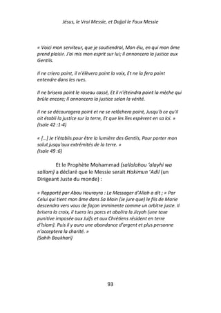 Jésus, le Vrai Messie, et Dajjal le Faux Messie



« Voici mon serviteur, que je soutiendrai, Mon élu, en qui mon âme
prend plaisir. J'ai mis mon esprit sur lui; Il annoncera la justice aux
Gentils.

Il ne criera point, il n'élèvera point la voix, Et ne la fera point
entendre dans les rues.

Il ne brisera point le roseau cassé, Et il n'éteindra point la mèche qui
brûle encore; Il annoncera la justice selon la vérité.

Il ne se découragera point et ne se relâchera point, Jusqu'à ce qu'il
ait établi la justice sur la terre, Et que les îles espèrent en sa loi. »
(Isaïe 42 :1-4)

« […] Je t'établis pour être la lumière des Gentils, Pour porter mon
salut jusqu'aux extrémités de la terre. »
(Isaïe 49 :6)

        Et le Prophète Mohammad (sallalahou ‘alayhi wa
sallam) a déclaré que le Messie serait Hakimun ‘Adil (un
Dirigeant Juste du monde) :

« Rapporté par Abou Hourayra : Le Messager d’Allah a dit ; « Par
Celui qui tient mon âme dans Sa Main (Je jure que) le fils de Marie
descendra vers vous de façon imminente comme un arbitre juste. Il
brisera la croix, il tuera les porcs et abolira la Jizyah (une taxe
punitive imposée aux Juifs et aux Chrétiens résident en terre
d’Islam). Puis il y aura une abondance d’argent et plus personne
n’acceptera la charité. »
(Sahih Boukhari)




                                    93
 