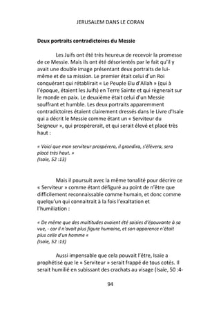 JERUSALEM DANS LE CORAN


Deux portraits contradictoires du Messie

        Les Juifs ont été très heureux de recevoir la promesse
de ce Messie. Mais ils ont été désorientés par le fait qu’il y
avait une double image présentant deux portraits de lui-
même et de sa mission. Le premier était celui d’un Roi
conquérant qui rétablirait « Le Peuple Elu d’Allah » (qui à
l’époque, étaient les Juifs) en Terre Sainte et qui règnerait sur
le monde en paix. Le deuxième était celui d’un Messie
souffrant et humble. Les deux portraits apparemment
contradictoires étaient clairement dressés dans le Livre d’Isaïe
qui a décrit le Messie comme étant un « Serviteur du
Seigneur », qui prospèrerait, et qui serait élevé et placé très
haut :

« Voici que mon serviteur prospérera, il grandira, s'élèvera, sera
placé très haut. »
(Isaïe, 52 :13)


         Mais il poursuit avec la même tonalité pour décrire ce
« Serviteur » comme étant défiguré au point de n’être que
difficilement reconnaissable comme humain, et donc comme
quelqu’un qui connaitrait à la fois l’exaltation et
l’humiliation :

« De même que des multitudes avaient été saisies d'épouvante à sa
vue, - car il n'avait plus figure humaine, et son apparence n'était
plus celle d'un homme «
(Isaïe, 52 :13)

        Aussi impensable que cela pouvait l’être, Isaïe a
prophétisé que le « Serviteur » serait frappé de tous cotés. Il
serait humilié en subissant des crachats au visage (Isaïe, 50 :4-

                                  94
 