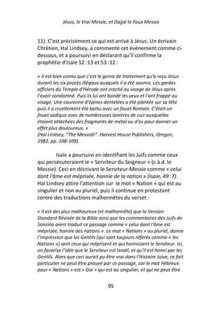 Jésus, le Vrai Messie, et Dajjal le Faux Messie


11). C’est précisément ce qui est arrivé à Jésus. Un écrivain
Chrétien, Hal Lindsey, a commenté cet évènement comme ci-
dessous, et a poursuivi en déclarant qu’il confirme la
prophétie d’Isaïe 52 :13 et 53 :12 :

« Il est bien connu que c’est le genre de traitement qu’a reçu Jésus
durant les six procès illégaux auxquels il a été soumis. Les gardes
officiers du Temple d’Hérode ont craché au visage de Jésus après
l’avoir condamné. Puis ils lui ont bandé les yeux et l’ont frappé au
visage. Une couronne d’épines dentelées a été plantée sur sa tête
puis il a cruellement été battu avec un fouet Romain. C’était un
fouet sadique avec de nombreuses lanières de cuir auxquelles
étaient attachées des fragments de métal ou d’os pour donner un
effet plus douloureux. »
(Hal Lindsey, “The Messiah”. Harvest House Publishers, Oregon,
1982, pp. 108-109).

        Isaïe a poursuivi en identifiant les Juifs comme ceux
qui persécuteraient le « Serviteur du Seigneur » (c.à.d. le
Messie). Ceci en décrivant le Serviteur-Messie comme « celui
dont l'âme est méprisée, honnie de la nation » (Isaïe, 49 :7).
Hal Lindsey attire l’attention sur le mot « Nation » qui est au
singulier et non au pluriel, puis il continue en protestant
contre des traductions malhonnêtes du verset :

« Il est des plus malheureux (et malhonnête) que la Version
Standard Révisée de la Bible ainsi que les commentaires des Juifs de
Soncino aient traduit ce passage comme « celui dont l'âme est
méprisée, honnie des nations ». Le mot « Nations » au pluriel, donne
l’impression que les Gentils (qui sont toujours référés comme « les
Nations ») sont ceux qui méprisent et qui honnissent le Serviteur. Ici,
on favorise l’idée que le Serviteur est Israël, et qu’il est honni par les
Gentils. Alors que ceci aurait pu être vrai dans l’Histoire Juive, ce fait
particulier ne peut être prouvé par ce passage, car le mot Hébreux
pour « Nations » est « Goi » qui est au singulier, et qui ne peut être


                                   95
 