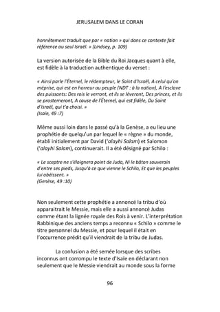 JERUSALEM DANS LE CORAN


honnêtement traduit que par « nation » qui dans ce contexte fait
référence au seul Israël. » (Lindsey, p. 109)

La version autorisée de la Bible du Roi Jacques quant à elle,
est fidèle à la traduction authentique du verset :

« Ainsi parle l'Éternel, le rédempteur, le Saint d'Israël, A celui qu'on
méprise, qui est en horreur au peuple (NDT : à la nation), A l'esclave
des puissants: Des rois le verront, et ils se lèveront, Des princes, et ils
se prosterneront, A cause de l'Éternel, qui est fidèle, Du Saint
d'Israël, qui t'a choisi. »
(Isaïe, 49 :7)

Même aussi loin dans le passé qu’à la Genèse, a eu lieu une
prophétie de quelqu’un par lequel le « règne » du monde,
établi initialement par David (‘alayhi Salam) et Salomon
(‘alayhi Salam), continuerait. Il a été désigné par Schilo :

« Le sceptre ne s'éloignera point de Juda, Ni le bâton souverain
d'entre ses pieds, Jusqu'à ce que vienne le Schilo, Et que les peuples
lui obéissent. »
(Genèse, 49 :10)


Non seulement cette prophétie a annoncé la tribu d’où
apparaitrait le Messie, mais elle a aussi annoncé Judas
comme étant la lignée royale des Rois à venir. L’interprétation
Rabbinique des anciens temps a reconnu « Schilo » comme le
titre personnel du Messie, et pour lequel il était en
l’occurrence prédit qu’il viendrait de la tribu de Judas.

       La confusion a été semée lorsque des scribes
inconnus ont corrompu le texte d’Isaïe en déclarant non
seulement que le Messie viendrait au monde sous la forme


                                    96
 