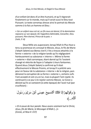 Jésus, le Vrai Messie, et Dajjal le Faux Messie


d’un enfant (et donc d’un être humain), et qu’il règnerait
finalement sur le monde, mais qu’il serait aussi le Dieu tout
Puissant. Le texte corrompu dresse ainsi le portrait du Messie
comme à la fois un homme et Dieu :

« Car un enfant nous est né, un fils nous est donné, Et la domination
reposera sur son épaule; On l'appellera Admirable, Conseiller, Dieu
puissant, Père éternel, Prince de la paix. »
(Isaïe, 9 :6)

         Deux Mille ans auparavant, lorsqu’Allah le Plus Haut a
tenu sa promesse et a envoyé le Messie, Jésus, le fils de Marie
(‘alayhi Salam) aux Banou Isra’il, il les a trouva attachés à la
forme « externe » de la religion tandis qu’ils négligeaient
honteusement sa substance « interne ». Même la forme
« externe » était corrompue, étant donné qu’ils l’avaient
changé et réécrite de façon à l’adapter à leurs fantasmes.
Quand Jésus (‘alayhi Salam) a confirmé qu’il était
effectivement le Messie Promis, et lorsqu’il a prêché sans
peur en faveur de la substance « interne » de la religion, puis
dénoncé la corruption de sa forme « externe », certains Juifs
l’ont accepté et ont cru en lui, mais la plupart l’ont rejeté. Ils
continuent à ce jour à le rejeter comme Messie. Le Coran a
déclaré qu’ils se vantaient (à cette époque) de l’avoir tué (par
crucifixion) :


 َ‫وَ َ ِۡ ِ ۡ إِ َ َ ۡ َ ٱ ۡ َ ِ َ ِ َ ٱ ۡ َ َ ۡ َ َ رَ ُ ل‬
                                                       …ِ ‫ٱ‬
« Et à cause de leur parole: Nous avons vraiment tué le Christ,
Jésus, fils de Marie, le Messager d’Allah […]»
(Coran, al Nisa 4 :157)

                                  97
 