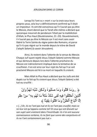JERUSALEM DANS LE CORAN



         Lorsqu’ils l’ont vu « mort » sur la croix sous leurs
propres yeux, cela leur a définitivement confirmé qu’il était
un imposteur. Ils ont été convaincus qu’il n’aurait pas pu être
le Messie, étant donné que la Torah elle-même a déclaré que
quiconque mourrait de pendaison l’était par la malédiction
d’Allah, le Plus Haut (Deutéronome, 21 :23). Deuxièmement,
il n’aurait pas pu être le Messie car il est mort sans avoir
libéré la Terre Sainte du règne païen des Romains, et parce
qu’il n’a pas régné sur le monde depuis le trône de David
(‘alayhi Salam) (à savoir Jérusalem).

         Ainsi, ils restent dans l’attente de la venue du Messie.
Chaque Juif ayant rejeté Jésus (‘alayhi Salam) comme Messie
et qui demeure depuis lors dans l’attente prochaine du
Messie est indirectement impliqué dans la tentative de sa
crucifixion. Il en est ainsi car leur rejet du fait qu’il se soit
proclamé Messie est lié à sa mort en laquelle ils croient.

        Mais Allah le Plus Haut a déclaré que les Juifs ont été
dupés sur le fait qu’ils croient que Jésus (‘alayhi Salam) a été
tué ou crucifié :


      ‫…وَ َ َ َُ ُ وَ َ ََُ ُ وََـٰ ِ ُ َ َ ُ ۚۡ وَإِن‬
 ٍ ۡ ِ ۡ ِ ‫ۡ ُ َ َ ُ ِ ِۦ‬  ۚ         َ ِ َ ِ ِ ‫ٱ ِ َ ٱ ۡ ََ ُ ا‬
                                                  ْ
                              َۢ ِ َ ُ َُ َ َ َ‫إِ ٱ َ عَ ٱ ۚ و‬
« […] Or, ils ne l’ont pas tué et ils ne l’ont pas crucifié; mais ce
ne leur est qu’apparu comme tel! Et ceux qui ont discuté sur
son sujet sont vraiment dans l’incertitude: ils n’en ont aucune
connaissance certaine, ils ne font que suivre des conjectures et
ils ne l’ont certainement pas tué.»

                                98
 