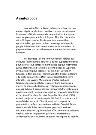 Avant-propos

         Jérusalem Dans le Coran est un grand livre qui m’a
ému et régalé de plusieurs manières. Je suis surpris qu’un
livre aussi méticuleusement documenté ait eu à attendre
aussi longtemps avant de voir le jour. Plus d’un siècle s’est
déroulé depuis que les Sionistes ont commencé leur
épouvantable oppression et leur nettoyage ethnique du
peuple Palestinien dont le seul tort était de vivre dans un
pays considéré par les Juifs comme étant leur Terre Sainte
Promise.

         Les Sionistes se sont continuellement référés aux
écritures falsifiées de la Torah et d’autres supports Bibliques
pour justifier leur comportement atroce et pour motiver les
Juifs à établir l’Etat d’Israël qui s’étend du Nil à l’Euphrate,
avec Jérusalem pour capitale. Par exemple, David Ben
Gourion, le tout premier Premier Ministre d’Israël a déclaré :
« La Bible est notre titre (NDT : de propriété) de la terre
d’Israël ». Les savants Musulmans, d’autre part, ont
largement échoué à réfuter les prétentions Sionistes au
moyen de sources historiques et religieuses authentiques et
on aussi échoué à accomplir leurs responsabilités religieuses
en documentant clairement ce sujet au moyen du Saint Coran
et des Ahadiths bénis de notre Prophète bien aimé (PSSL).
Autant que je sache, tout ce qui a été écrit à ce sujet est soit
superficiel et entaché d’émotionnel, soit composé de
présentation de faits de manière modérée. Qu’Allah Ta’ala
récompense le Frère Imran Hosein pour avoir écrit ce
document de savoir, qui comblera effectivement cette lacune
intellectuelle et religieuse et qui servira de référence
académique aux Musulmans de toutes les régions du monde.
 