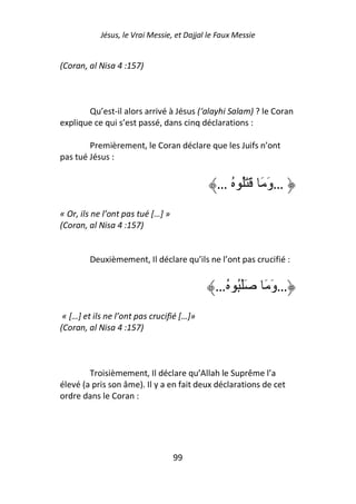 Jésus, le Vrai Messie, et Dajjal le Faux Messie


(Coran, al Nisa 4 :157)



       Qu’est-il alors arrivé à Jésus (‘alayhi Salam) ? le Coran
explique ce qui s’est passé, dans cinq déclarations :

        Premièrement, le Coran déclare que les Juifs n’ont
pas tué Jésus :


                                               … ُ َُ َ َ َ‫…و‬
« Or, ils ne l’ont pas tué […] »
(Coran, al Nisa 4 :157)


        Deuxièmement, Il déclare qu’ils ne l’ont pas crucifié :


                                              …ُ ُ َ َ        َ َ‫…و‬
 « […] et ils ne l’ont pas crucifié […]»
(Coran, al Nisa 4 :157)



        Troisièmement, Il déclare qu’Allah le Suprême l’a
élevé (a pris son âme). Il y a en fait deux déclarations de cet
ordre dans le Coran :




                                   99
 