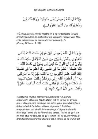 JERUSALEM DANS LE CORAN


         َِ‫إِذۡ َ لَ ٱ ُ َـٰ ِ َ ٰٓ إِ ُ َ َ َ وَرَا ِ ُ َ إ‬
                            …‫وَ ُ َ ُكَ ِ َ ٱ ِ َ َ َ ُوا‬
                                ْ
« Ô Jésus, certes, Je vais mettre fin à ta vie terrestre (Je vais
prendre ton âme, le mot utilisé est Wafaat), t’élever vers Moi,
et te débarrasser de ceux qui n’ont pas cru […]»
(Coran, Ali Imran 3 :55)



  ِ‫وَإِذۡ َ لَ ٱ ُ َـٰ ِ َ ٱ ۡ َ َ ۡ َ َ ءَأَ َ ُ ۡ َ ِ س‬
  َ َ َ ٰ‫ٱ ِ ُو ِ وَأ َ إَِـٰ َ ۡ ِ ِ ُونِ ٱ ِۖ َ لَ ُ ۡ َـ‬
                                   ‫د‬                  ُ
     ‫َ ُ ن ِ ٓ أَنۡ أَ ُ لَ َ َ ۡ َ ِ ِ َ ۚ إِن آ ُ ُ ُۡ ُ ۥ‬
                    ُ                                      ُ
َۚ ِ ۡ َ ِ َ ُ َۡ َ‫َ َ ۡ َِ ۡ َ ُ ۥۚ َ َۡ ُ َ ِ َ ۡ ِ وََٓ أ‬
       ِ َ ۡ َ َ‫إِ َ أَ َ َ ـٰ ُ ٱ ۡ ُُ بِ ۝ َ ُ ۡ ُ َ ُ ۡ إِ َٓ أ‬
  ‫ِ ِۦۤ أَنِ ٱ ُۡ ُوا ٱ َ رَ وَرَ ُ ۚۡ وَآ ُ ََ ۡﮩِ ۡ َﮩِ ًا‬
                           ُ                     ْ
   ۡۚ ِ‫د ۡ ُ ِ ﮩِ ۖۡ ََ َ َ ۡ َ ِ آ َ أَ َ ٱ ِ َ ََ ۡﮩ‬
                                   ُ                         ُ
                                     ٌ ِ‫وَأَ َ ََ ٰ آ َ ۡءٍ َﮩ‬
                                                   ُ
« (Rappelle-leur) le moment où Allah dira (Le jour du
Jugement): «Ô Jésus, fils de Marie, est-ce toi qui as dit aux
gens: «Prenez-moi, ainsi que ma mère, pour deux divinités en
dehors d’Allah?» Il dira: «Gloire et pureté à Toi! Il ne
m’appartient pas de déclarer ce que je n’ai pas le droit de
dire! Si je l’avais dit, Tu l’aurais su, certes. Tu sais ce qu’il y a
en moi, et je ne sais pas ce qu’il y a en Toi. Tu es, en vérité, le
grand connaisseur de tout ce qui est inconnu. Je ne leur ai dit

                                 100
 