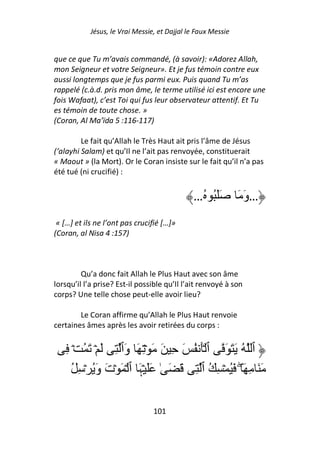 Jésus, le Vrai Messie, et Dajjal le Faux Messie


que ce que Tu m’avais commandé, (à savoir): «Adorez Allah,
mon Seigneur et votre Seigneur». Et je fus témoin contre eux
aussi longtemps que je fus parmi eux. Puis quand Tu m’as
rappelé (c.à.d. pris mon âme, le terme utilisé ici est encore une
fois Wafaat), c’est Toi qui fus leur observateur attentif. Et Tu
es témoin de toute chose. »
(Coran, Al Ma’ïda 5 :116-117)

         Le fait qu’Allah le Très Haut ait pris l’âme de Jésus
(‘alayhi Salam) et qu’Il ne l’ait pas renvoyée, constituerait
« Maout » (la Mort). Or le Coran insiste sur le fait qu’il n’a pas
été tué (ni crucifié) :


                                              …ُ ُ َ َ        َ َ‫…و‬
 « […] et ils ne l’ont pas crucifié […]»
(Coran, al Nisa 4 :157)



         Qu’a donc fait Allah le Plus Haut avec son âme
lorsqu’il l’a prise? Est-il possible qu’Il l’ait renvoyé à son
corps? Une telle chose peut-elle avoir lieu?

        Le Coran affirme qu’Allah le Plus Haut renvoie
certaines âmes après les avoir retirées du corps :


   ِ ۡ ُ َ ۡ َ ِ ‫ٱ ُ َ َ َ ٱ َۡ ُ َ ِ َ َ ۡ ِ َ وَٱ‬
     ُ ِ ۡ َُ‫َ َ ِ َ ۖ َُ ۡ ِ ُ ٱ ِ َ َ ٰ ََ ۡﮩَ ٱ ۡ َ ۡتَ و‬

                                 101
 