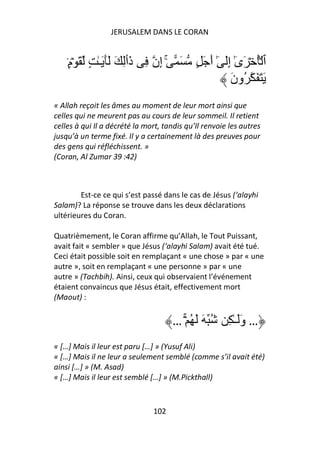 JERUSALEM DANS LE CORAN


    ٍ۟‫َ ۚ إِن ِ ذَٲِ َ ََ َـٰ ٍ َ ۡم‬         ٍ َ َ‫ٱ ُۡ ۡ َىٰ إَِ ٰٓ أ‬
                                                            ٓ
                                                          َ‫َ َ َ ُون‬
« Allah reçoit les âmes au moment de leur mort ainsi que
celles qui ne meurent pas au cours de leur sommeil. Il retient
celles à qui Il a décrété la mort, tandis qu’Il renvoie les autres
jusqu’à un terme fixé. Il y a certainement là des preuves pour
des gens qui réfléchissent. »
(Coran, Al Zumar 39 :42)



        Est-ce ce qui s’est passé dans le cas de Jésus (‘alayhi
Salam)? La réponse se trouve dans les deux déclarations
ultérieures du Coran.

Quatrièmement, le Coran affirme qu’Allah, le Tout Puissant,
avait fait « sembler » que Jésus (‘alayhi Salam) avait été tué.
Ceci était possible soit en remplaçant « une chose » par « une
autre », soit en remplaçant « une personne » par « une
autre » (Tachbih). Ainsi, ceux qui observaient l’événement
étaient convaincus que Jésus était, effectivement mort
(Maout) :

                                     … ۡۚ ُ َ َ ُ       ِ ٰ‫… وََـ‬
« […] Mais il leur est paru […] » (Yusuf Ali)
« […] Mais il ne leur a seulement semblé (comme s’il avait été)
ainsi […] » (M. Asad)
« […] Mais il leur est semblé […] » (M.Pickthall)



                               102
 