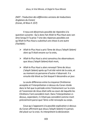Jésus, le Vrai Messie, et Dajjal le Faux Messie


(NDT : Traduction des différentes versions de traductions
Anglaises du Coran)
(Coran, Al Nisa 4 :157)


        Il nous est désormais possible de répondre à la
question suivante : Qu’a donc fait Allah le Plus Haut avec son
âme lorsqu’il l’a prise ? Une des réponses possibles est
qu’Allah le Plus Haut a substitué une chose à une autre
(Tachbih) :

        Allah le Plus Haut a pris l’âme de Jésus (‘alayhi Salam)
        alors qu’il était encore sur la croix,

        Allah le Plus Haut a ainsi convaincu les observateurs
        que Jésus (‘alayhi Salam) était mort,

        Allah le Plus Haut a alors renvoyé l’âme de Jésus
        (‘alayhi Salam) après qu’il ait été retiré de la croix, et
        au moment où personne d’autre n’observait. Il a
        ensuite été élevé au Ciel duquel il descendra un jour.

         La seule différence entre la croyance Chrétienne
    acceptée et l’interprétation ci-dessus du Coran réside
    dans le fait que la période entre l’évènement sur la croix
    et l’ascension de Jésus était celle au cours de laquelle les
    Chrétiens l’ont considéré mort. Dans l’interprétation ci-
    dessus, cependant, il n’était pas considéré comme mort
    précisément parce-que l’âme a été renvoyée au corps.

        Ceux qui s’opposent à la possible explication ci-dessus
    du Coran affirment que Jésus (‘alayhi Salam) n’a jamais
    été placé sur la croix. Ils interprètent la déclaration

                                103
 