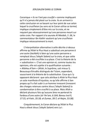 JERUSALEM DANS LE CORAN


Coranique « ils ne l’ont pas crucifié » comme impliquant
qu’il n’a jamais été placé sur la croix. Ils en arrivent à
cette conclusion en se basant sur leur point de vue selon
lequel la crucifixion (au sens où le Coran utilise ce terme)
implique simplement d’être mis sur la croix, et ne
requiert pas nécessairement qu’une personne meurt sur
cette croix. Par rapport à la sourate Al Maidah, 5 :36, le
commentateur Ibn Kathir soutient qu’une crucifixion
implique nécessairement la mort.

     L’interprétation alternative à celle décrite ci-dessus
affirme qu’Allah le Plus Haut a substitué une personne à
une autre (tachbih) si bien qu’une autre personne a
remplacé Jésus (‘alayhi Salam) sur la croix, et que cette
personne a été crucifiée à sa place. C’est la théorie de la
« substitution ». C’est une opinion et, comme toutes les
opinions, elle est sujette à la qualification suivante :
« Allahou A’lam » (Allah, le Suprême, sait mieux !).
Beaucoup d’érudits distingués de l’Islam, cependant,
souscrivent à la théorie de la substitution. Ceux qui s’y
opposent déclarent que cela attribue à Allah le Plus Haut
un acte manifeste d’injustice, vu qu’elle affirme à Son
propos qu’il a fait subir à un homme innocent (innocent
des charges retenues contre Jésus (‘alayhi Salam)) la
condamnation à être crucifié à sa place. Mais Allah a
déclaré plusieurs fois qu’aucune âme ne porterait le
fardeau d’une autre (al-‘An’am, 6:164; Banou Isra’il,
17:15; al-Fatir, 35:18; al-Zumar, 39:7; al-Najm, 53:38).

   Cinquièmement, le Coran déclare qu’Allah le Plus
Haut a élevé Jésus (‘alayhi Salam) vers Lui :




                          104
 
