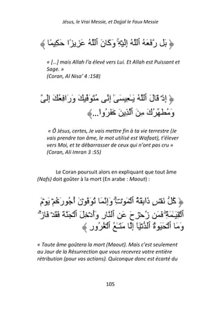 Jésus, le Vrai Messie, et Dajjal le Faux Messie



     ً ِ َ ‫َ ر َ َ ُ ٱ ُ إَِ ۡ ِۚ وَآَ نَ ٱ ُ َ ِ ًا‬
    « […] mais Allah l’a élevé vers Lui. Et Allah est Puissant et
    Sage. »
    (Coran, Al Nisa’ 4 :158)



   َِ‫إِذۡ َ لَ ٱ ُ َـٰ ِ َ ٰٓ إِ ُ َ َ َ وَرَا ِ ُ َ إ‬
                       …‫وَ ُ َ ُكَ ِ َ ٱ ِ َ َ َ ُوا‬
                          ْ
     « Ô Jésus, certes, Je vais mettre fin à ta vie terrestre (Je
    vais prendre ton âme, le mot utilisé est Wafaat), t’élever
    vers Moi, et te débarrasser de ceux qui n’ont pas cru »
    (Coran, Ali Imran 3 :55)


        Le Coran poursuit alors en expliquant que tout âme
(Nafs) doit goûter à la mort (En arabe : Maout) :



   َ‫آ َ ۡ ٍ ذَإِ َ ُ ٱ ۡ َ ۡتِ وَإِ َ ُ َ ۡنَ أ ُ رَ ُ ۡ َ ۡم‬
                  ُ                 ۗ              ٓ           ُ
َ‫ٱ ۡ ِ َـٰ َ ِۖ َ َ ز ۡ ِحَ َ ِ ٱ رِ وَأدۡ ِ َ ٱ ۡ َ َ َ َ ۡ َ ز‬
 ۗ                        ُ                        ُ
                        ِ‫وَ َ ٱ ۡ َ َ ٰة ٱ ۡ َٓ إِ َ َـٰ ُ ٱ ۡ ُ ُور‬
                                                       ُ
« Toute âme goûtera la mort (Maout). Mais c’est seulement
au Jour de la Résurrection que vous recevrez votre entière
rétribution (pour vos actions). Quiconque donc est écarté du



                                105
 