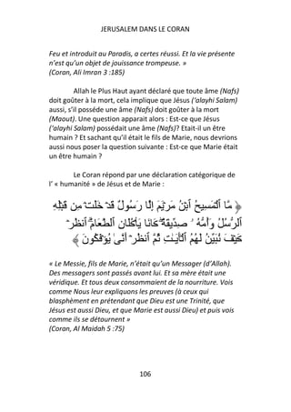 JERUSALEM DANS LE CORAN


Feu et introduit au Paradis, a certes réussi. Et la vie présente
n’est qu’un objet de jouissance trompeuse. »
(Coran, Ali Imran 3 :185)

         Allah le Plus Haut ayant déclaré que toute âme (Nafs)
doit goûter à la mort, cela implique que Jésus (‘alayhi Salam)
aussi, s’il posséde une âme (Nafs) doit goûter à la mort
(Maout). Une question apparait alors : Est-ce que Jésus
(‘alayhi Salam) possédait une âme (Nafs)? Etait-il un être
humain ? Et sachant qu’il était le fils de Marie, nous devrions
aussi nous poser la question suivante : Est-ce que Marie était
un être humain ?

        Le Coran répond par une déclaration catégorique de
l’ « humanité » de Jésus et de Marie :


 ِ ِۡ َ ِ ۡ ََ ۡ َ ٌ ُ َ‫ٱ ۡ َ ِ ُ ٱ ۡ ُ َ ۡ َ َ إِ ر‬
                       ‫ل‬
       ۡ ُ ‫ٱ ُ ُ وَأ ُ ۥ ِ َ ٌ۟ َ َ َ ۡ َُ نِ ٱ َ مَۗ ٱ‬
                                    ۖ               ُ
           َ‫َ ۡ َ ُ َ ُ َ ُ ُ ٱ َۡ َـٰ ِ ُ ٱ ُ ۡ أَ ٰ ُ ۡ َ ُ ن‬
« Le Messie, fils de Marie, n’était qu’un Messager (d’Allah).
Des messagers sont passés avant lui. Et sa mère était une
véridique. Et tous deux consommaient de la nourriture. Vois
comme Nous leur expliquons les preuves (à ceux qui
blasphèment en prétendant que Dieu est une Trinité, que
Jésus est aussi Dieu, et que Marie est aussi Dieu) et puis vois
comme ils se détournent »
(Coran, Al Maidah 5 :75)




                               106
 