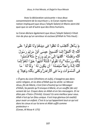 Jésus, le Vrai Messie, et Dajjal le Faux Messie


        Avec la déclaration saisissante « tous deux
consommaient de la nourriture », le Coran rejette toute
notion impliquant que Jésus (‘alayhi Salam) et Marie aient été
quoi que ce soit d’autre que des êtres humains.

Le Coran déclare également que Jésus (‘alayhi Salam) n’était
rien de plus qu’un serviteur et esclave (d’Allah le Très Haut) :



    ََ ‫َـَٰهۡ َ ٱ ۡ ِ َـٰ ِ َ َ ُۡ ا ِ دِ ِ ُ ۡ وََ َ ُ ُ ا‬
          ْ                         ْ                               ٓ
  ‫ِ إِ ٱ ۡ َ ۚ إِ َ ٱ ۡ َ ِ ُ ِ َ ٱ ۡ ُ َ ۡ َ َ رَ ُ ل‬
  ُ                                                                       ‫ٱ‬
     ‫ِ وَ َِ َُ ُ ۥۤ أَ ۡ َ ٰ َٓ إَِ ٰ َ ۡ َ َ وَ ُو ٌ ۡ ُ َـ ُِ ا‬
     ْ َٔ ۖ ‫ر ح‬                                                           ‫ٱ‬
  َ ِ‫ِ وَر ُِ ِۦ وََ َ ُ ُ ا ََـٰ َ ٌ ٱ َ ُ ا َ ۡ ًا ُ ۚۡ إ‬
                     ْ        ۚ      ْ               ۖ ُ                 ‫ِﭑ‬
     َ ‫ُ إَِـٰ ٌ وَٲ ِ ٌ۟ۖ ُ ۡ َـٰ َ ُ ۥۤ أَن َ ُ نَ َ ُ ۥ وََ ٌ۟ۘ ُ ۥ‬    ‫ٱ‬
     ً ِ َ‫ٱ َـٰ َٲتِ وَ َ ِ ٱ َۡرۡضِ وَآَ َ ٰ ِﭑ ِ و‬
                            ۗ                                             ِ
« Ô gens du Livre (Chrétiens et Juifs), n’exagérez pas dans
votre religion, et ne dites d’Allah que la vérité. Le Messie
Jésus, fils de Marie, n’est (rien d’autre) qu’un Messager
d’Allah, Sa parole qu’Il envoya à Marie, et un souffle (de vie)
venant de Lui. Croyez donc en Allah et en Ses messagers. Et ne
dites pas «Trois» (Trinité). Cessez! Ce sera meilleur pour vous.
Allah n’est qu’un Dieu unique. Il est trop glorieux (et exalté)
pour avoir un enfant. C’est à Lui qu’appartient tout ce qui est
dans les cieux et sur la terre et Allah suffit comme
protecteur »
(Coran, Al Nissa 4 :171)




                                  107
 
