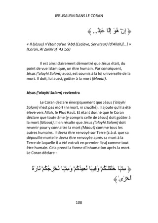 JERUSALEM DANS LE CORAN


                                          …ٌ ۡ َ     ِ‫إِنۡ ه َ إ‬
                                                          ُ
« Il (Jésus) n’était qu’un ‘Abd (Esclave, Serviteur) (d’Allah)[…] »
(Coran, Al Zukhruf 43 :59)


         Il est ainsi clairement démontré que Jésus était, du
point de vue Islamique, un être humain. Par conséquent,
Jésus (‘alayhi Salam) aussi, est soumis à la loi universelle de la
mort. Il doit, lui aussi, goûter à la mort (Maout).


Jésus (‘alayhi Salam) reviendra

        Le Coran déclare énergiquement que Jésus (‘alayhi
Salam) n’est pas mort (ni mort, ni crucifié). Il ajoute qu’il a été
élevé vers Allah, le Plus Haut. Et étant donné que le Coran
déclare que toute âme (y compris celle de Jésus) doit goûter à
la mort (Maout), il en résulte que Jésus (‘alayhi Salam) doit
revenir pour y connaitre la mort (Maout) comme tous les
autres humains. Il devra être renvoyé sur Terre (c.à.d. que sa
dépouille mortelle devra être renvoyée après sa mort à la
Terre de laquelle il a été extrait en premier lieu) comme tout
être humain. Cela prend la forme d’inhumation après la mort.
Le Coran déclare :



   ً‫ِ ۡﮩَ ََ ۡ َـٰ ُ ۡ وَ ِ ﮩَ ُ ِ ُآ ۡ وَ ِ ۡﮩَ ُ ۡ ِ ُ ُ ۡ َ رَة‬
                                 ُ
                                                             ٰ‫أ ۡ َى‬
                                                                   ُ


                               108
 