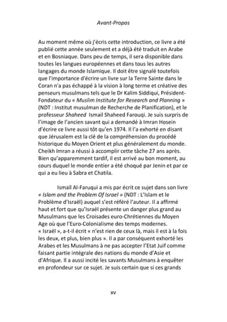 Avant-Propos


Au moment même où j’écris cette introduction, ce livre a été
publié cette année seulement et a déjà été traduit en Arabe
et en Bosniaque. Dans peu de temps, il sera disponible dans
toutes les langues européennes et dans tous les autres
langages du monde Islamique. Il doit être signalé toutefois
que l'importance d'écrire un livre sur la Terre Sainte dans le
Coran n'a pas échappé à la vision à long terme et créative des
penseurs musulmans tels que le Dr Kalim Siddiqui, Président-
Fondateur du « Muslim Institute for Research and Planning »
(NDT : Institut musulman de Recherche de Planification), et le
professeur Shaheed Ismail Shaheed Farouqi. Je suis surpris de
l’image de l’ancien savant qui a demandé à Imran Hosein
d’écrire ce livre aussi tôt qu’en 1974. Il l’a exhorté en disant
que Jérusalem est la clé de la compréhension du procédé
historique du Moyen Orient et plus généralement du monde.
Cheikh Imran a réussi à accomplir cette tâche 27 ans après.
Bien qu’apparemment tardif, il est arrivé au bon moment, au
cours duquel le monde entier a été choqué par Jenin et par ce
qui a eu lieu à Sabra et Chatila.

         Ismaïl Al-Faruqui a mis par écrit ce sujet dans son livre
« Islam and the Problem Of Israel » (NDT : L’Islam et le
Problème d’Israël) auquel s’est référé l’auteur. Il a affirmé
haut et fort que qu’Israël présente un danger plus grand au
Musulmans que les Croisades euro-Chrétiennes du Moyen
Age où que l’Euro-Colonialisme des temps modernes.
« Israël », a-t-il écrit « n’est rien de ceux là, mais il est à la fois
les deux, et plus, bien plus ». Il a par conséquent exhorté les
Arabes et les Musulmans à ne pas accepter l’Etat Juif comme
faisant partie intégrale des nations du monde d’Asie et
d’Afrique. Il a aussi incité les savants Musulmans à enquêter
en profondeur sur ce sujet. Je suis certain que si ces grands



                                  xv
 