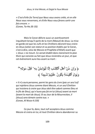 Jésus, le Vrai Messie, et Dajjal le Faux Messie


« C’est d’elle (la Terre) que Nous vous avons créés, et en elle
Nous vous renverrons, et d’elle Nous vous ferons sortir une
fois encore. »
(Coran, Ta-Ha 20 :55)



         Mais le Coran délivre aussi un avertissement
inquiétant lorsqu’il parle de la mort (Maout) de Jésus. La mise
en garde est que les Juifs et les Chrétiens devront tous croire
en Jésus (selon son statut et sa position établis par le Coran,
c'est-à-dire, celui de Messie et Prophète d’Allah) avant que
« Jésus » ne meurt. Ce verset établit donc clairement le plan
Divin qui consiste au fait que Jésus reviendra un jour, et que
cet événement aura lieu avant sa mort :



   ‫وَإِن ۡ أهۡ ِ ٱ ۡ َِـٰ ِ إِ َُ ۡ ِ َ ِ ِۦ َ ۡ َ َ ۡ ِ ِۦ‬
   ۖ                                              َ
                         ‫وَ َ ۡمَ ٱ ۡ ِ َـٰ َ ِ َ ُ ن ََ ۡﮩِ ۡ َﮩِ ًا‬
                                         ُ
« Il n’y aura personne, parmi les gens du Livre (pas un seul Juif
qui rejettera Jésus comme étant Messie, ni un seul Chrétien
qui insistera à croire que Jésus doit être adoré comme Dieu et
le fils de Dieu), qui n’aura pas foi en lui (Jésus) avant sa mort
(avant la mort de Jésus). Et au Jour de la Résurrection, il
(Jésus) sera témoin contre eux. »
(Coran, Al Nissa 4:159)


       Ce jour là, donc, tout Juif acceptera Jésus comme
Messie et croira en lui, et tout Chrétien devra abandonner sa


                                109
 