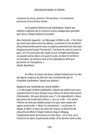 JERUSALEM DANS LE CORAN


croyance en Jésus comme « fils de Dieu » et troisième
personne d’une divine trinité.

        Le Prophète Mohammad (Sallalahou ‘alayhi wa
Sallam) a déclaré de la manière la plus catégorique possible
que Jésus (‘alayhi Salam) reviendra :

Abu Hurairah rapporte : Le Messager d’Allah a dit : « Par Celui
qui tient mon âme entre Ses Mains, surement le Fils de Marie
(Jésus) descendra parmi vous et jugera justement (en tant que
dirigeant juste) toute l’humanité ; il brisera la croix et tuera le
porc, et il n’y aura plus de Jizyah (c.à.d. d’impôt punitif pour
un peuple vaincu dans une guerre juste, et dont le territoire
est occupe). La richesse sera d’une abondance telle que
personne ne l’acceptera. »
(Sahih Boukhari)


        En effet, le retour de Jésus (‘alayhi Salam) est l’un des
dix Signes majeurs du Dernier Jour mentionnés par le
Prophète (sallalahou ‘alayhi wa Sallam) :

Rapporté par Hudhaifa bin Usaid Ghifāri :
« Le Messager d’Allah (sallalahou ‘alayhi wa sallam) est venu
soudainement à nous lorsque nous étions en pleine discussion.
Il demanda « De quoi discutez-vous ? » Ils répondirent « Nous
discutions de la Dernière Heure ». Sur ce, il dit : « En vérité
l'Heure ne sera pas établie jusqu’à ce que vous voyiez dix
signes avant cela. » Alors il a mentionné : « La fumée, le
Dajjal, la Bête, le lever du soleil de l'ouest, la descente de
Jésus fils de Marie (‘alayhi Salam), Gog et Magog,
l’engloutissement de la terre en trois lieux - un à l'est, un à
l'ouest et un dans la péninsule Arabe. Et le dernier sera un feu


                               110
 