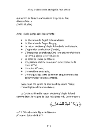 Jésus, le Vrai Messie, et Dajjal le Faux Messie


qui sortira du Yémen, qui conduira les gens au lieu
d'assemblée. »
(Sahih Muslim)


Ainsi, les dix signes sont les suivants :

        La libération de Dajjal, le faux Messie,
        La libération de Gog et Magog,
        Le retour de Jésus (‘alayhi Salam) – le Vrai Messie,
        L’apparition du doukhan (fumée),
        L’émergence de Dabbatul’Ard (une créature/bête de
        la Terre, à savoir la Terre Sainte),
        Le Soleil se lèvera de l’Ouest,
        Un glissement de terrain ou un mouvement de la
        terre à l’Est,
        Un autre à l’ouest,
        Un troisième en Arabie,
        Un feu qui apparaitra du Yémen et qui conduira les
        gens vers leur lieu d’assemblée.

    (Notez que ces signes ne sont pas listés dans l’ordre
    chronologique de leurs arrivées)

   Le Coran a affirmé le retour de Jésus (‘alayhi Salam)
comme étant le « Signe de tous les Signes » du Dernier Jour :


                                      …ِ َ         ٌ ۡ ِ َ ‫وَإِ ُ ۥ‬
« Et il (Jésus) sera le Signe de l’Heure »
(Coran Al Zukhruf 43 :61)



                                111
 