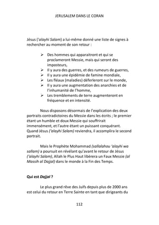 JERUSALEM DANS LE CORAN




Jésus (‘alayhi Salam) a lui-même donné une liste de signes à
rechercher au moment de son retour :

            Des hommes qui apparaitront et qui se
            proclameront Messie, mais qui seront des
            imposteurs,
            Il y aura des guerres, et des rumeurs de guerres,
            Il y aura une épidémie de famine mondiale,
            Les fléaux (maladies) déferleront sur le monde,
            Il y aura une augmentation des anarchies et de
            l’inhumanité de l’homme,
            Les tremblements de terre augmenteront en
            fréquence et en intensité.

        Nous disposons désormais de l’explication des deux
portraits contradictoires du Messie dans les écrits ; le premier
étant un humble et doux Messie qui souffrirait
immensément, et l’autre étant un puissant conquérant.
Quand Jésus (‘alayhi Salam) reviendra, il accomplira le second
portrait.

         Mais le Prophète Mohammad (sallalahou ‘alayhi wa
sallam) a poursuit en révélant qu’avant le retour de Jésus
(‘alayhi Salam), Allah le Plus Haut libèrera un Faux Messie (al
Massih al Dajjal) dans le monde à la Fin des Temps.


Qui est Dajjal ?

        Le plus grand rêve des Juifs depuis plus de 2000 ans
est celui du retour en Terre Sainte en tant que dirigeants du

                              112
 