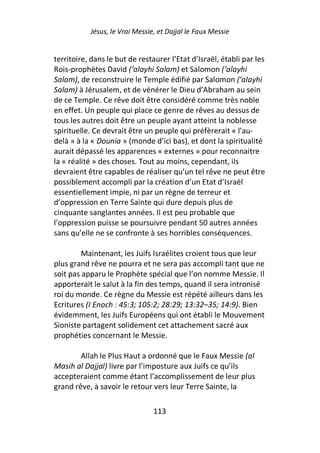 Jésus, le Vrai Messie, et Dajjal le Faux Messie


territoire, dans le but de restaurer l’Etat d’Israël, établi par les
Rois-prophètes David (‘alayhi Salam) et Salomon (‘alayhi
Salam), de reconstruire le Temple édifié par Salomon (‘alayhi
Salam) à Jérusalem, et de vénérer le Dieu d’Abraham au sein
de ce Temple. Ce rêve doit être considéré comme très noble
en effet. Un peuple qui place ce genre de rêves au dessus de
tous les autres doit être un peuple ayant atteint la noblesse
spirituelle. Ce devrait être un peuple qui préfèrerait « l’au-
delà » à la « Dounia » (monde d’ici bas), et dont la spiritualité
aurait dépassé les apparences « externes » pour reconnaitre
la « réalité » des choses. Tout au moins, cependant, ils
devraient être capables de réaliser qu’un tel rêve ne peut être
possiblement accompli par la création d’un Etat d’Israël
essentiellement impie, ni par un règne de terreur et
d’oppression en Terre Sainte qui dure depuis plus de
cinquante sanglantes années. Il est peu probable que
l’oppression puisse se poursuivre pendant 50 autres années
sans qu’elle ne se confronte à ses horribles conséquences.

         Maintenant, les Juifs Israélites croient tous que leur
plus grand rêve ne pourra et ne sera pas accompli tant que ne
soit pas apparu le Prophète spécial que l’on nomme Messie. Il
apporterait le salut à la fin des temps, quand il sera intronisé
roi du monde. Ce règne du Messie est répété ailleurs dans les
Ecritures (I Enoch : 45:3; 105:2; 28:29; 13:32–35; 14:9). Bien
évidemment, les Juifs Européens qui ont établi le Mouvement
Sioniste partagent solidement cet attachement sacré aux
prophéties concernant le Messie.

        Allah le Plus Haut a ordonné que le Faux Messie (al
Masih al Dajjal) livre par l’imposture aux Juifs ce qu’ils
accepteraient comme étant l’accomplissement de leur plus
grand rêve, à savoir le retour vers leur Terre Sainte, la

                                113
 