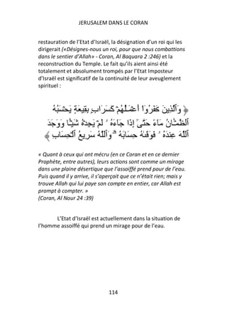 JERUSALEM DANS LE CORAN


restauration de l’Etat d’Israël, la désignation d’un roi qui les
dirigerait («Désignes-nous un roi, pour que nous combattions
dans le sentier d’Allah» - Coran, Al Baquara 2 :246) et la
reconstruction du Temple. Le fait qu’ils aient ainsi été
totalement et absolument trompés par l’Etat Imposteur
d’Israël est significatif de la continuité de leur aveuglement
spirituel :



        ُ َُ ۡ َ ٍ َ ِ ِ ِۭ‫وَٱ ِ َ َ َ ُوا أَ ۡ َـُٰ ُ ۡ آَ َ َاب‬
                                                  ْٓ
    َ َ َ‫ٱ ۡـ ن َٓءً َ ٰٓ إِذَا َٓءَ ُ ۥ َ ۡ َ ِ ۡ ُ َ ۡـ وَو‬
               ًٔ                                          ُ َٔ
       ِ‫ٱ َ ِ َ ُ ۥ َ َ ٰ ُ ِ َ َ ُ ۥۗ وَٱ ُ َ ِ ُ ٱ ۡ ِ َ ب‬
« Quant à ceux qui ont mécru (en ce Coran et en ce dernier
Prophète, entre autres), leurs actions sont comme un mirage
dans une plaine désertique que l’assoiffé prend pour de l’eau.
Puis quand il y arrive, il s’aperçoit que ce n’était rien; mais y
trouve Allah qui lui paye son compte en entier, car Allah est
prompt à compter. »
(Coran, Al Nour 24 :39)


      L’Etat d’Israël est actuellement dans la situation de
l’homme assoiffé qui prend un mirage pour de l’eau.




                               114
 