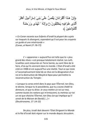 Jésus, le Vrai Messie, et Dajjal le Faux Messie



   َ َ ۡ َ‫ََ ٰ َ ِ ٓ إِ ۡ َٲءِ َ أ‬
                 ٓ                     ُ َ َ‫إِن هَـٰ َا ٱ ۡ ُ ۡءَان‬
         ٌ َ ۡ َ‫ٱ ِى ه ۡ ِ ِ َ ۡ َِ ُ نَ ۝ وَإِ ُ ۥ َ ُ ًى وَر‬
                                                             ُ
                                                         َ ِِ ۡ ُ ۡ
« Ce Coran raconte aux Enfants d’Israël la plupart des sujets
sur lesquels ils divergent, cependant qu’il est pour les croyants
un guide et une miséricorde »
(Coran, al Naml 27 :76-77)



          L’ « apparence » aujourd’hui est telle que le « plus
grand des rêves » est presque totalement réalisé. Les Juifs
Israélites sont retournés en Terre Sainte, ou sont libre de le
faire, d’où qu’ils viennent dans le monde. L’Etat d’Israël a été
créé en 1948 et est aujourd’hui une réalité. Tout ce qui reste
à l’accomplissement total de ce rêve est la désignation d’un
roi et la destruction de Masjid al Aqsa pour permettre la
reconstruction du Temple :

« Lorsque tu seras entré dans le pays que l'Éternel, ton Dieu,
te donne, lorsque tu le posséderas, que tu y auras établi ta
demeure, et que tu diras: Je veux mettre un roi sur moi,
comme toutes les nations qui m'entourent, tu mettras sur toi
un roi que choisira l'Éternel, ton Dieu (ce qui implique qu’il
serait de la Maison de David) […] »
(Deutéronome, 17 :14-15)


         De plus, Israël doit devenir l’Etat Dirigeant le Monde
et le Roi d’Israël doit régner sur le monde depuis Jérusalem.

                                115
 