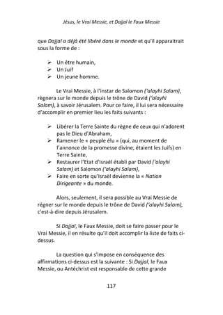 Jésus, le Vrai Messie, et Dajjal le Faux Messie


que Dajjal a déjà été libéré dans le monde et qu’il apparaitrait
sous la forme de :

        Un être humain,
        Un Juif
        Un jeune homme.

        Le Vrai Messie, à l’instar de Salomon (‘alayhi Salam),
règnera sur le monde depuis le trône de David (‘alayhi
Salam), à savoir Jérusalem. Pour ce faire, il lui sera nécessaire
d’accomplir en premier lieu les faits suivants :

        Libérer la Terre Sainte du règne de ceux qui n’adorent
        pas le Dieu d’Abraham,
        Ramener le « peuple élu » (qui, au moment de
        l’annonce de la promesse divine, étaient les Juifs) en
        Terre Sainte,
        Restaurer l’Etat d’Israël établi par David (‘alayhi
        Salam) et Salomon (‘alayhi Salam),
        Faire en sorte qu’Israël devienne la « Nation
        Dirigeante » du monde.

         Alors, seulement, il sera possible au Vrai Messie de
régner sur le monde depuis le trône de David (‘alayhi Salam),
c'est-à-dire depuis Jérusalem.

        Si Dajjal, le Faux Messie, doit se faire passer pour le
Vrai Messie, il en résulte qu’il doit accomplir la liste de faits ci-
dessus.

        La question qui s’impose en conséquence des
affirmations ci-dessus est la suivante : Si Dajjal, le Faux
Messie, ou Antéchrist est responsable de cette grande

                                117
 