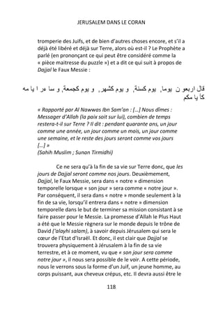 JERUSALEM DANS LE CORAN


tromperie des Juifs, et de bien d’autres choses encore, et s’il a
déjà été libéré et déjà sur Terre, alors où est-il ? Le Prophète a
parlé (en prononçant ce qui peut être considéré comme la
« pièce maitresse du puzzle ») et a dit ce qui suit à propos de
Dajjal le Faux Messie :


‫ءر ا‬    ‫,و‬       ‫, و مآ‬         ‫, و مآ‬         ‫مآ‬      ,      ‫ن‬      ‫ل ار‬
                                                                            ‫آ‬
« Rapporté par Al Nawwas Ibn Sam’an : […] Nous dîmes :
Messager d’Allah (la paix soit sur lui), combien de temps
restera-t-il sur Terre ? Il dit : pendant quarante ans, un jour
comme une année, un jour comme un mois, un jour comme
une semaine, et le reste des jours seront comme vos jours
[…] »
(Sahih Muslim ; Sunan Tirmidhi)

         Ce ne sera qu’à la fin de sa vie sur Terre donc, que les
jours de Dajjal seront comme nos jours. Deuxièmement,
Dajjal, le Faux Messie, sera dans « notre » dimension
temporelle lorsque « son jour » sera comme « notre jour ».
Par conséquent, il sera dans « notre » monde seulement à la
fin de sa vie, lorsqu’il entrera dans « notre » dimension
temporelle dans le but de terminer sa mission consistant à se
faire passer pour le Messie. La promesse d’Allah le Plus Haut
a été que le Messie règnera sur le monde depuis le trône de
David (‘alayhi salam), à savoir depuis Jérusalem qui sera le
cœur de l’Etat d’Israël. Et donc, il est clair que Dajjal se
trouvera physiquement à Jérusalem à la fin de sa vie
terrestre, et à ce moment, vu que « son jour sera comme
notre jour », il nous sera possible de le voir. A cette période,
nous le verrons sous la forme d’un Juif, un jeune homme, au
corps puissant, aux cheveux crépus, etc. Il devra aussi être le

                               118
 