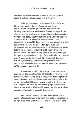 JERUSALEM DANS LE CORAN


penseurs Musulmans étaient encore en vie, ils auraient
acclamé ce livre classique auquel ils ont aspiré.

          Enfin, je suis surpris par le style d’écriture d’Imran.
Bien que Jérusalem Dans le Coran soit une thèse
méticuleusement écrite qui combine des documents
historiques et religieux ainsi que les événements politiques
récents, tout en pénétrant les interprétations du Coran et des
Hadiths, il se déroule comme une histoire. Une fois que l’on
commence à le lire, il est difficile de s’arrêter. C’est
généralement la qualité d’une nouvelle. Une personne la lirait
puis jetterait le livre, mais ne le ferait pas avec une
dissertation suscitant sérieusement la réflexion autant que le
fait le livre qu’a publié le Frère Cheikh Imran. C’est une
référence que l’on a besoin de garder et de relire à chaque
fois que le sujet doit faire l’objet d’une recherche. Je crois que
cette éloquence du Cheikh doit être le résultat d’un don
naturel ayant interagi avec sont infatigable travail de
prêcheur et de da’iya , sans oublier les bénédictions Divines
qu’il a reçu pour sa sincérité.

         Finalement, en dépit de la situation apparemment
déprimante des Musulmans en général et des Palestiniens en
particulier, lire ce livre prodigue une grosse dose d’optimisme
quant à l’avenir ; une lumière éclatante qui brille au fond du
sombre tunnel de l’histoire. Nous vivons à la fin des temps.
C’est l’époque au cours de laquelle les prophéties du Saint
Coran et des Hadiths Bénis se déroulent sous nos yeux afin de
prouver à l’humanité la véracité de notre foi.

       Exactement comme nous a dit le Prophète, nous
avons vu les gardiens de chèvres et de moutons aux pieds nus
de Péninsule Arabique rivaliser les uns avec les autres dans

                               xvi
 