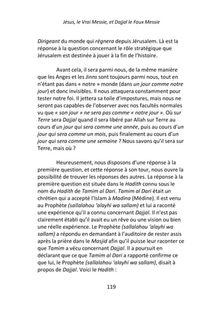 Jésus, le Vrai Messie, et Dajjal le Faux Messie


Dirigeant du monde qui règnera depuis Jérusalem. Là est la
réponse à la question concernant le rôle stratégique que
Jérusalem est destinée à jouer à la fin de l’histoire.

         Avant cela, il sera parmi nous, de la même manière
que les Anges et les Jinns sont toujours parmi nous, tout en
n’étant pas dans « notre » monde (dans un jour comme notre
jour) et donc invisibles. Il nous attaquera constamment pour
tester notre foi. Il jettera sa toile d’impostures, mais nous ne
seront pas capables de l’observer avec nos facultés normales
vu que « son jour » ne sera pas comme « notre jour ». Où sur
Terre sera Dajjal quand il sera libéré par Allah sur Terre au
cours d’un jour qui sera comme une année, puis au cours d’un
jour qui sera comme un mois, puis finalement au cours d’un
jour qui sera comme une semaine ? Nous savons qu’il sera sur
Terre, mais où ?

         Heureusement, nous disposons d’une réponse à la
première question, et cette réponse à son tour, nous ouvre la
possibilité de trouver les réponses des autres. La réponse à la
première question est située dans le Hadith connu sous le
nom du Hadith de Tamim al Dari. Tamim al Dari était un
chrétien qui a accepté l’Islam à Madina (Médine). Il est venu
au Prophète (sallalahou ‘alayhi wa sallam) et lui a raconté
une expérience qu’il a connu concernant Dajjal. Il n’est pas
clairement établi qu’il avait eu un rêve ou une vision ou bien
une réelle expérience. Le Prophète (sallalahou ‘alayhi wa
sallam) a répondu en demandant à l’auditoire de rester assis
après la prière dans le Masjid afin qu’il puisse leur raconter ce
que Tamim a vécu concernant Dajjal. Il a poursuit en
déclarant que ce que Tamim al Dari a rapporté confirme ce
que lui, le Prophète (sallalahou ‘alayhi wa sallam), disait à
propos de Dajjal. Voici le Hadith :

                                119
 