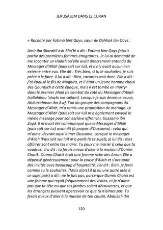 JERUSALEM DANS LE CORAN




« Raconté par Fatima bint Qays, sœur de Dahhak ibn Qays :

Amir ibn Sharahil ash-Sha'bi a dit : Fatima bint Qays faisait
partie des premières femmes émigrantes. Je lui ai demandé de
me raconter un Hadith qu’elle avait directement entendu du
Messager d’Allah (paix soit sur lui), et il n’y avait aucun lien
externe entre eux. Elle dit : Très bien, si tu le souhaites, je suis
prête à le faire. Il lui a dit : Bien, racontes moi donc. Elle a dit :
j’ai épousé le fils de Mughira, et il était un jeune homme choisi
des Qouraych à cette époque, mais il est tombé en martyr
dans le premier Jihad (le combat du coté du Messager d’Allah
(sallalahou ‘alayhi wa sallam). Lorsque je suis devenue veuve,
Abdurrahman ibn Awf, l’un du groupe des compagnons du
Messager d’Allah, m’a remis une proposition de mariage. Le
Messager d’Allah (paix soit sur lui) m’a également envoyé le
même message pour son esclave affranchi, Oussama ibn
Zayd. Il m’avait été communiqué que le Messager d’Allah
(paix soit sur lui) avait dit (à propos d’Oussama) : celui qui
m’aime devrait aussi aimer Oussama. Lorsque le messager
d’Allah (Paix soit sur lui) m’a parlé (à ce sujet), je lui dis : mes
affaires sont entre tes mains. Tu peux me marier à celui que tu
voudras. Il a dit : tu ferais mieux d’aller à la maison d’Oumm
Charik. Oumm Charik était une femme riche des Ansar. Elle a
dépensé généreusement pour la cause d’Allah et s’occupait
des invités avec beaucoup d’hospitalité. J’ai dit : Bien, je ferai
comme tu le souhaites. (Mais alors) il (a eu une autre idée à
ce sujet puis) a dit : ne le fais pas, parce-que Oumm Charik est
une femme qui reçoit fréquemment des visites, et je n’aime
pas que ta tête ou que tes jambes soient découvertes, et que
les étrangers puissent apercevoir ce que tu n’aimes pas. Tu
ferais mieux d’aller à la maison de ton cousin, Abdullah Ibn

                                120
 