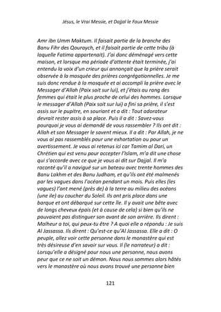Jésus, le Vrai Messie, et Dajjal le Faux Messie


Amr ibn Umm Maktum. Il faisait partie de la branche des
Banu Fihr des Qouraych, et il faisait partie de cette tribu (à
laquelle Fatima appartenait). J’ai donc déménagé vers cette
maison, et lorsque ma période d’attente était terminée, j’ai
entendu la voix d’un crieur qui annonçait que la prière serait
observée à la mosquée des prières congrégationnelles. Je me
suis donc rendue à la mosquée et ai accompli la prière avec le
Messager d’Allah (Paix soit sur lui), et j’étais au rang des
femmes qui était le plus proche de celui des hommes. Lorsque
le messager d’Allah (Paix soit sur lui) a fini sa prière, il s’est
assis sur le pupitre, en souriant et a dit : Tout adorateur
devrait rester assis à sa place. Puis il a dit : Savez-vous
pourquoi je vous ai demandé de vous rassembler ? Ils ont dit :
Allah et son Messager le savent mieux. Il a dit : Par Allah, je ne
vous ai pas rassemblés pour une exhortation ou pour un
avertissement. Je vous ai retenus ici car Tamim al Dari, un
Chrétien qui est venu pour accepter l’Islam, m’a dit une chose
qui s’accorde avec ce que je vous ai dit sur Dajjal. Il m’a
raconté qu’il a navigué sur un bateau avec trente hommes des
Banu Lakhm et des Banu Judham, et qu’ils ont été malmenés
par les vagues dans l’océan pendant un mois. Puis elles (les
vagues) l’ont mené (près de) à la terre au milieu des océans
(une ile) au coucher du Soleil. Ils ont pris place dans une
barque et ont débarqué sur cette île. Il y avait une bête avec
de longs cheveux épais (et à cause de cela) si bien qu’ils ne
pouvaient pas distinguer son avant de son arrière. Ils dirent :
Malheur a toi, qui peux-tu être ? A quoi elle a répondu : Je suis
Al Jassassa. Ils dirent : Qu’est-ce qu’Al Jassassa. Elle a dit : O
peuple, allez voir cette personne dans le monastère qui est
très désireuse d’en savoir sur vous. Il (le narrateur) a dit :
Lorsqu’elle a désigné pour nous une personne, nous avons
peur que ce ne soit un démon. Nous nous sommes alors hâtés
vers le monastère où nous avons trouvé une personne bien

                                121
 