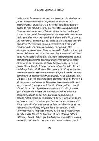 JERUSALEM DANS LE CORAN


bâtie, ayant les mains attachées à son cou, et des chaines de
fer serrant ses chevilles à ses jambes. Nous avons dit :
Malheur à toi ! Qui es-tu ? Il a dit : Vous entendrez bientôt
parler de moi, mais dites moi qui vous êtes. Nous avons dit :
Nous sommes un peuple d’Arabie, et nous avons embarqué
sur un bateau, mais les vagues nous ont emportés pendant un
mois, puis elles nous ont menés près de cette île. Nous avons
pris les canots, et débarqué sur cette île. Là, une bête avec de
nombreux cheveux épais nous a rencontré, et à cause de
l’épaisseur de ses cheveux, son avant ne pouvait être
distingué de son arrière. Nous lui avons dit : Malheur à toi, qui
est tu ? Elle a dit : Je suis Al Jassassa. Nous avons dit : Qu’est-
ce qu’Al Jassassa ? Elle a dit : allez voir cette personne dans le
monastère qui est très désireuse d’en savoir sur vous. Nous
sommes donc venus à toi en toute hâte craignant que cela
puisse être le Diable. Il (la personne enchainée) a dit : Parlez-
moi des palmiers de Baysan. Nous avons dit : En quel honneur
demandes-tu des informations à leur propos ? Il a dit : Je vous
demande s’ils donnent des fruits ou non. Nous avons dit : oui.
C’à quoi il a dit : je pense qu’ils ne donneront plus de fruits. Il a
dit : Informez-moi du lac de Tabariyya ! Nous avons dit : que
veux-tu savoir à son propos ? Il a dit : Est-ce qu’il est rempli
d’eau ? Ils ont dit : Il y en a en abondance. Il a dit : je pense
qu’il s’assèchera bientôt. Il a dit encore : Parlez-moi de la
source de Zughar. Ils ont dit : que veux-tu savoir à son
propos ? Il (la personne enchainée) a dit : Est-ce qu’elle donne
de l’eau, et est-ce qu’elle irrigue (la terre de ses habitants) ?
Nous avons dit: Oui, elle donne de l’eau en abondance et ses
habitants (de Médine) irriguent leurs terres avec. Il a dit :
Informez-moi du Prophète illettré ; qu’a-t-il fait ? Nous avons
dit : Il a quitté Makka (la Mecque) et s’est établi à Yathrib
(Médine). Il a dit : Est-ce que les Arabes le combattent ? Nous
avons dit : oui. Il a dit : Comment se comporte-il avec eux ?

                                122
 