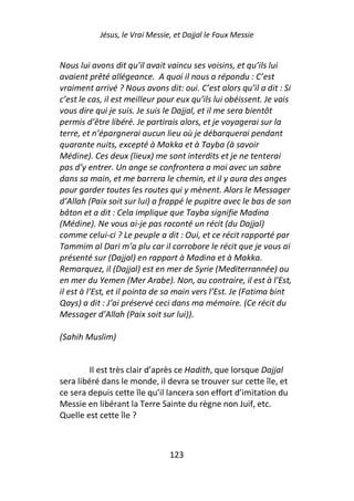 Jésus, le Vrai Messie, et Dajjal le Faux Messie


Nous lui avons dit qu’il avait vaincu ses voisins, et qu’ils lui
avaient prêté allégeance. A quoi il nous a répondu : C’est
vraiment arrivé ? Nous avons dit: oui. C’est alors qu’il a dit : Si
c’est le cas, il est meilleur pour eux qu’ils lui obéissent. Je vais
vous dire qui je suis. Je suis le Dajjal, et il me sera bientôt
permis d’être libéré. Je partirais alors, et je voyagerai sur la
terre, et n’épargnerai aucun lieu où je débarquerai pendant
quarante nuits, excepté à Makka et à Tayba (à savoir
Médine). Ces deux (lieux) me sont interdits et je ne tenterai
pas d’y entrer. Un ange se confrontera a moi avec un sabre
dans sa main, et me barrera le chemin, et il y aura des anges
pour garder toutes les routes qui y mènent. Alors le Messager
d’Allah (Paix soit sur lui) a frappé le pupitre avec le bas de son
bâton et a dit : Cela implique que Tayba signifie Madina
(Médine). Ne vous ai-je pas raconté un récit (du Dajjal)
comme celui-ci ? Le peuple a dit : Oui, et ce récit rapporté par
Tammim al Dari m’a plu car il corrobore le récit que je vous ai
présenté sur (Dajjal) en rapport à Madina et à Makka.
Remarquez, il (Dajjal) est en mer de Syrie (Mediterrannée) ou
en mer du Yemen (Mer Arabe). Non, au contraire, il est à l’Est,
il est à l’Est, et il pointa de sa main vers l’Est. Je (Fatima bint
Qays) a dit : J’ai préservé ceci dans ma mémoire. (Ce récit du
Messager d’Allah (Paix soit sur lui)).

(Sahih Muslim)


         Il est très clair d’après ce Hadith, que lorsque Dajjal
sera libéré dans le monde, il devra se trouver sur cette île, et
ce sera depuis cette île qu’il lancera son effort d’imitation du
Messie en libérant la Terre Sainte du règne non Juif, etc.
Quelle est cette île ?



                                123
 