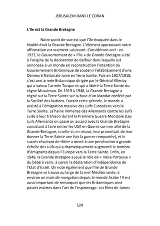JERUSALEM DANS LE CORAN


L’Ile est la Grande Bretagne

         Notre point de vue est que l’île évoquée dans le
Hadith était la Grande Bretagne. L’élément approuvant notre
affirmation est vraiment saisissant. Considérons ceci : en
1927, le Gouvernement de « l’île » de Grande Bretagne a été
à l’origine de la déclaration de Balfour dans laquelle est
annoncée à un monde en reconstruction l’intention du
Gouvernement Britannique de soutenir l’établissement d’une
Demeure Nationale Juive en Terre Sainte. Puis en 1917/1918,
c’est une armée Britannique dirigée par le Général Allenby
qui a vaincu l’armée Turque et qui a libéré la Terre Sainte du
règne Musulman. De 1919 à 1948, la Grande Bretagne a
régné sur la Terre Sainte sur la base d’un Mandat conféré par
la Société des Nations. Durant cette période, le monde a
assisté à l’émigration massive des Juifs Européens vers la
Terre Sainte. La haine immense des Allemands contre les Juifs
suite à leur trahison durant la Première Guerre Mondiale (Les
Juifs Allemands on passé un accord avec la Grande Bretagne
consistant à faire entrer les USA en Guerre comme allié de la
Grande Bretagne, si celle-ci, en retour, leur promettait de leur
donner la Terre Sainte une fois la guerre remportée), et le
succès résultant de Hitler a mené à une persécution à grande
échelle des Juifs qui a dramatiquement augmenté le nombre
d’émigrants depuis l’Europe vers la Terre Sainte. Enfin, en
1948, la Grande Bretagne a joué le rôle de « mère Porteuse »
du bébé à venir, à savoir la déclaration d’indépendance de
l’Etat d’Israël. On note également que l’Ile de Grande
Bretagne se trouve au large de la mer Méditerranée, à
environ un mois de navigation depuis le monde Arabe ! Il est
aussi important de remarquer que les Britanniques sont
passés maitres dans l’art de l’espionnage. Les films de James



                               124
 