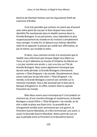 Jésus, le Vrai Messie, et Dajjal le Faux Messie


bond et de Sherlock Holmes sont les équivalents fictifs de
Lawrence d’Arabie.

         Il est très possible que certains ne soient pas d’accord
avec notre point de vue par le biais duquel nous avons
identifié l’île mentionnée dans le Hadith comme étant la
Grande Bretagne. A ces personnes, nous répondons le plus
respectueusement du monde en les invitant à aimablement
nous corriger. A cette fin, ils doivent eux-mêmes identifier
cette île et apporter la preuve qui valide leur affirmation, et
par là même, qui invalide la notre.

        Et donc, nous sommes arrivés à la conclusion que le
Hadith nous informant que lorsque Dajjal sera libéré sur
Terre, et qu’il débutera sa mission d’imitation du Messie en
« un jour comme une année », ceci a eu lieu sur l’Ile de
Grande Bretagne. Nous avons également remarqué que
durant cette période, la Grande Bretagne a fonctionné
comme « l’Etat Dirigeant » du monde. Deuxièmement, Nous
avons noté que lorsqu’elle était « l’Etat Dirigeant » du
monde, la Grande Bretagne a exercé son contrôle sur la
monnaie mondiale. Cela a été accompli par le biais de la
Banque d’Angleterre. En effet, Londres était la capitale
financière du monde.

         Mais Nous avons aussi remarqué qu’il s’est produit un
moment où, d’une manière étrange et mystérieuse, la Grande
Bretagne a cessé d’être « l’Etat Dirigeant » du monde, et où
elle a cédé sa place aux Etats-Unis. Le procédé de ce
changement semble avoir commencé par une guerre, la
Première Guerre Mondiale, et s’être terminé par une autre, à
savoir la Seconde Guerre Mondiale. Notre point de vue est
que la période entre la Première et la Deuxième Guerre

                                125
 