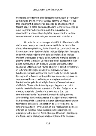 JERUSALEM DANS LE CORAN


Mondiale a été témoin du déplacement de Dajjal d’ « un jour
comme une année » vers « un jour comme un mois ». Il est
très important d’observer ce procédé de changement en
faisant appel à notre perspicacité, dans la mesure où celle-ci
nous fournira l’indice avec lequel il sera possible de
reconnaître le moment où Dajjal se déplacera d’ « un jour
comme un mois » vers « un jour comme une semaine ».

         Un acte de terrorisme pendant l’été 1914 dans la ville
de Sarajevo a eu pour conséquence le décès de l’Archi Duc
d’Autriche-Hongrie François Ferdinand. Le commanditaire de
l’attentat était un Serbe mais les indices désignaient la Russie.
Le commanditaire (quel qu’il soit) ayant laissé les indices
menant aux Russes a voulu que l’Autriche-Hongrie déclare la
guerre contre la Russie. La réelle cible de l’assassinat n’était
pas la Russie, mais son alliée, la Grande Bretagne. L’Etat
Islamique Ottoman était l’autre objectif. Il devait être détruit,
et la Grande Bretagne devait s’y employer. Lorsque
l’Autriche-Hongrie a déclaré la Guerre à la Russie, la Grande
Bretagne et la France sont rapidement entrées en guerre en
soutien aux Russes. L’Allemagne a réagi en soutenant
l’Autriche-Hongrie. La stratégie derrière l’assassinat a été
d’affaiblir l’économie Britannique par la guerre au point
qu’elle perde finalement son statut d’ « Etat Dirigeant » du
monde, et qu’elle cède la place à un autre Etat. Les
commanditaires de l’attentat étaient si diaboliquement
astucieux qu’ils étaient capables d’attaquer simultanément
l’Empire Ottoman Islamique. Cet Etat constituait toujours un
formidable obstacle à la libération de la Terre Sainte, au
retour des Juifs en Terre Sainte, et à la restauration de l’Etat
d’Israël. Le meilleur moyen possible de supprimer cet
obstacle était la guerre. Ainsi, l’Empire Ottoman Islamique a
été forcé, par le biais d’une intrigue interne très élaborée,

                              126
 